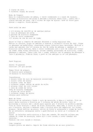 3 claras em neve
9 colheres (sopa) de açúcar

Modo de Preparo
Bata no liqüidificador as gemas, o leite condensado e o caldo de laranja.
Coloque os biscoitos num pirex e derrame a mistura sobre eles.. Cubra com 3
claras batidas em neve, com 9 colher de sopa de açúcar. Leve ao forno para
dourar o suspiro. Sirva gelado.


Pavê sonho de amor

1 1/2 xícara de chá(200 g) de ameixas pretas
1 lata de pêssegos em calda
2 pacotes de biscoito champanhe
1 lata de leite condensado
1/2 xícara de chá de suco de limão

Apure no fogo a compota de ameixas deixando a calda engrossar bem.
Retire os caroços, pique as ameixas e reserve a calda(1/2 xícara de chá). Pique
os pêssegos em pedacinhos, reservando alguns inteiros para decoração. Misture a
calda das ameixas com 1/2 xícara de chá de calda de pêssego e umedeça os
biscoitos nesta mistura. Bata o leite condensado com o suco de limão até formar
um creme. Numa forma refratária, arrume camadas alternadas de biscoitos, creme,
pêssegos e ameixas. Cubra tudo com o creme, enfeite com os pedaços de pêssegos e
leve à geladeira. Pode-se fazer o pavê só com ameixas ou só com pêssegos.



Pavê Tropical

Serve: 16 pessoas
Calorias: 297 por porção

Tempo Total de preparo
10 minutos para preparar
14 minutos no microondas

Ingredientes
1 xícara (chá) de suco de maracujá concentrado
1 xícara (chá) de açúcar
3 xícaras (chá) de água
3 colheres (sopa) cheias de amido de milho
2 xícaras (chá) de coco ralado
1 lata de creme de leite
400g de bolacha champagne
1 xícara de leite morno
3 colheres (sopa) de açúcar
cerejas para enfeitar

Modo de fazer
Misture em um refratário fundo o suco de maracujá, a água e o açúcar. Tire um
pouco desta mistura e dissolva as 3 colheres de amido de milho. Leve ao
microondas a mistura sem o amido para aquecer por 8 minutos na potência máxima.
Tire do forno misture o amido de milho dissolvido, mexa bem, e volte ao forno
por 6 minutos, abrindo e mexendo cada 2 minutos para não empelotar (ou formar
grumos). Deixe esfriar um pouco, retire do forno e acrescente o creme de leite.
Em um refratário retangular monte o pavê Misture ao leite as 3 colheres de
açúcar
Passe as bolachas nesta mistura e faça uma camada. Em seguida coloque uma
camada do creme de maracujá, sobre ele o coco ralado e novas camadas até
terminar.
Termine com coco ralado e cerejas.

Como congelar
Congele pronto em aberto. Depois de firme envolva em um saco plástico.
 