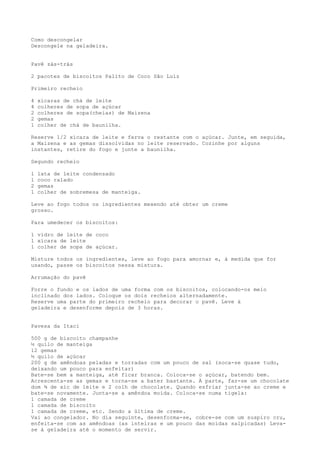 Como descongelar
Descongele na geladeira.


Pavê zás-trás

2 pacotes de biscoitos Palito de Coco São Luiz

Primeiro recheio

4   xícaras de chá de leite
4   colheres de sopa de açúcar
2   colheres de sopa(cheias) de Maizena
2   gemas
1   colher de chá de baunilha.

Reserve 1/2 xícara de leite e ferva o restante com o açúcar. Junte, em seguida,
a Maizena e as gemas dissolvidas no leite reservado. Cozinhe por alguns
instantes, retire do fogo e junte a baunilha.

Segundo recheio

1   lata de leite condensado
1   coco ralado
2   gemas
1   colher de sobremesa de manteiga.

Leve ao fogo todos os ingredientes mexendo até obter um creme
grosso.

Para umedecer os biscoitos:

1 vidro de leite de coco
1 xícara de leite
1 colher de sopa de açúcar.

Misture todos os ingredientes, leve ao fogo para amornar e, à medida que for
usando, passe os biscoitos nessa mistura.

Arrumação do pavê

Forre o fundo e os lados de uma forma com os biscoitos, colocando-os meio
inclinado dos lados. Coloque os dois recheios alternadamente.
Reserve uma parte do primeiro recheio para decorar o pavê. Leve à
geladeira e desenforme depois de 3 horas.


Pavesa da Itaci

500 g de biscoito champanhe
½ quilo de manteiga
12 gemas
½ quilo de açúcar
200 g de amêndoas peladas e torradas com um pouco de sal (soca-se quase tudo,
deixando um pouco para enfeitar)
Bate-se bem a manteiga, até ficar branca. Coloca-se o açúcar, batendo bem.
Acrescenta-se as gemas e torna-se a bater bastante. À parte, faz-se um chocolate
dom ¾ de xíc de leite e 2 colh de chocolate. Quando esfriar junta-se ao creme e
bate-se novamente. Junta-se a amêndoa moída. Coloca-se numa tigela:
1 camada de creme
1 camada de biscoito
1 camada de creme, etc. Sendo a última de creme.
Vai ao congelador. No dia seguinte, desenforma-se, cobre-se com um suspiro cru,
enfeita-se com as amêndoas (as inteiras e um pouco das moídas salpicadas) Leva-
se à geladeira até o momento de servir.
 