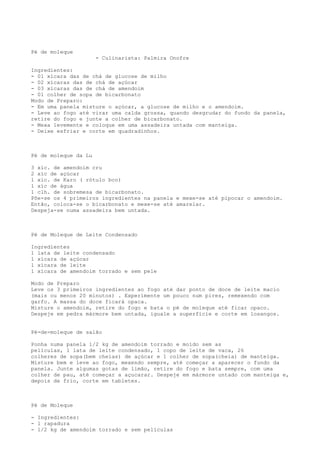 Pé de moleque
                      - Culinarista: Palmira Onofre

Ingredientes:
- 01 xícara das de chá de glucose de milho
- 02 xícaras das de chá de açúcar
- 03 xícaras das de chá de amendoim
- 01 colher de sopa de bicarbonato
Modo de Preparo:
- Em uma panela misture o açúcar, a glucose de milho e o amendoim.
- Leve ao fogo até virar uma calda grossa, quando desgrudar do fundo da panela,
retire do fogo e junte a colher de bicarbonato.
- Mexa levemente e coloque em uma assadeira untada com manteiga.
- Deixe esfriar e corte em quadradinhos.



Pé de moleque da Lu

3 xíc. de amendoim cru
2 xíc de açúcar
1 xíc. de Karo ( rótulo bco)
1 xíc de água
1 clh. de sobremesa de bicarbonato.
Põe-se os 4 primeiros ingredientes na panela e mexe-se até pipocar o amendoim.
Então, coloca-se o bicarbonato e mexe-se até amarelar.
Despeja-se numa assadeira bem untada.



Pé de Moleque de Leite Condensado

Ingredientes
1 lata de leite condensado
1 xícara de açúcar
1 xícara de leite
1 xícara de amendoim torrado e sem pele

Modo de Preparo
Leve os 3 primeiros ingredientes ao fogo até dar ponto de doce de leite macio
(mais ou menos 20 minutos) . Experimente um pouco num pires, remexendo com
garfo. A massa do doce ficará opaca.
Misture o amendoim, retire do fogo e bata o pé de moleque até ficar opaco.
Despeje em pedra mármore bem untada, iguale a superfície e corte em losangos.


Pé-de-moleque de salão

Ponha numa panela 1/2 kg de amendoim torrado e moído sem as
películas, 1 lata de leite condensado, 1 copo de leite de vaca, 26
colheres de sopa(bem cheias) de açúcar e 1 colher de sopa(cheia) de manteiga.
Misture bem e leve ao fogo, mexendo sempre, até começar a aparecer o fundo da
panela. Junte algumas gotas de limão, retire do fogo e bata sempre, com uma
colher de pau, até começar a açucarar. Despeje em mármore untado com manteiga e,
depois de frio, corte em tabletes.



Pé de Moleque

- Ingredientes:
- 1 rapadura
- 1/2 kg de amendoim torrado e sem películas
 