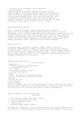 - 1 colher, das de sobremesa, rasa de manteiga
- Modo de Preparo:
Corte a rapadura em pedaços, ponha em uma panela com uma
xícara de água e leve ao fogo brando, quando estiver derretida
retire e coe em um guardanapo. Junte a manteiga e torne a levar
ao fogo brando deixando ferver até o ponto de bala mole. Junte
os amendoins (a metade moída) e mexa com colher de pau até
começar a aparecer o fundo da panela. Retire, bata bem e espalhe
em mármore untado. Depois de morno, corte em losangos.



Pé-de-moleque com rapadura

Corte 1 rapadura em pedaços, ponha numa panela com 1 xícara de
água e leve ao fogo brando. Quando estiver derretida, retire e coe num
guardanapo. Junte 1 colher de sobremesa(rasa) de manteiga e leve de novo ao fogo
brando, deixando ferver até o ponto de bala mole. Junte 1/2 kg de amendoim
torrado e sem película, sendo que a metade deve estar moída, e mexa com uma
colher de pau até começar a aparecer o fundo da panela. Retire, bata bem e
espalhe em mármore untado. Depois de morno, corte em losangos.


Peceto delicioso

A carne de Peceto no Brasil é lagarto. Limpe o lagarto. Envolva-o
totalmente com bastante sal. Depois, em farinha de trigo de igual maneira.
Coloque no forno a 180 graus e vire de lado a cada 15 minutos. Esse lagarto é o
de três lados. Quando a cobertura estiver dourada, o peceto (lagarto) estará
macio, pronto para ser servido. E é só acompanhá-lo com purê de batatas ou
qualquer acompanhamento ao seu gosto.



Pedacinho de Frango Delícia
                           - Miriand Teixeira
ingredientes
- 1.200 kg. de peito de frango moído
- 7 a 8 colheres de aveia
- 1 a 2 ovos
- sal, orégano, pimenta à gosto
- 1 colher chá de azeite
recheio
- 100 gr. de presunto cortado em tirinhas
- 100 gr. de mussarela cortada em tirinhas
cobertura
- farinha de rosca
- clara batida
modo de preparar
triture o frango e junte os outros ingredientes até dar o ponto de ligar. abra a
massa nas mãos e recheie com as tiras de presunto e mussarela. feche e envolva
com farinha de rosca. frite em óleo quente só após o congelamento.



Peito de Frango ao Creme de Milho Verde
                             Cybercook

-   1   kg de peito de frango desossado e picado
-   1   lata de milho verde, com a água
-   1   copo de requeijão cremoso
-   1   copo de leite
-   1   pacote de sopa creme de cebola

Liquidifique o requeijão, o leite e metade do milho, com a água. Tempere o peito
de frango com o creme de cebola. Unte um refratário com manteiga, e coloque os
 