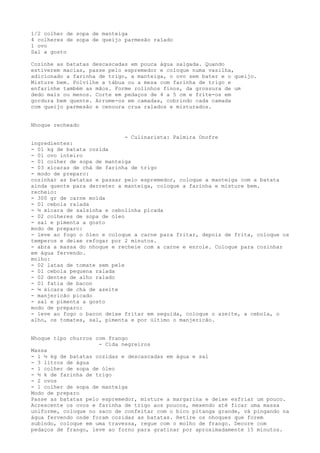 1/2 colher de sopa de manteiga
4 colheres de sopa de queijo parmesão ralado
1 ovo
Sal a gosto

Cozinhe as batatas descascadas em pouca água salgada. Quando
estiverem macias, passe pelo espremedor e coloque numa vasilha,
adicionado a farinha de trigo, a manteiga, o ovo sem bater e o queijo.
Misture bem. Polvilhe a tábua ou a mesa com farinha de trigo e
enfarinhe também as mãos. Forme rolinhos finos, da grossura de um
dedo mais ou menos. Corte em pedaços de 4 a 5 cm e frite-os em
gordura bem quente. Arrume-os em camadas, cobrindo cada camada
com queijo parmesão e cenoura crua ralados e misturados.


Nhoque recheado

                              - Culinarista: Palmira Onofre
ingredientes:
- 01 kg de batata cozida
- 01 ovo inteiro
- 01 colher de sopa de manteiga
- 03 xícaras de chá de farinha de trigo
- modo de preparo:
cozinhar as batatas e passar pelo espremedor, coloque a manteiga com a batata
ainda quente para derreter a manteiga, coloque a farinha e misture bem.
recheio:
- 300 gr de carne moída
- 01 cebola ralada
- ½ xícara de salsinha e cebolinha picada
- 02 colheres de sopa de óleo
- sal e pimenta a gosto
modo de preparo:
- leve ao fogo o óleo e coloque a carne para fritar, depois de frita, coloque os
temperos e deixe refogar por 2 minutos.
- abra a massa do nhoque e recheie com a carne e enrole. Coloque para cozinhar
em água fervendo.
molho:
- 02 latas de tomate sem pele
- 01 cebola pequena ralada
- 02 dentes de alho ralado
- 01 fatia de bacon
- ¼ xícara de chá de azeite
- manjericão picado
- sal e pimenta a gosto
modo de preparo:
- leve ao fogo o bacon deixe fritar em seguida, coloque o azeite, a cebola, o
alho, os tomates, sal, pimenta e por último o manjericão.


Nhoque tipo churros com frango
                     - Cida negreiros
Massa
- 1 ½ kg de batatas cozidas e descascadas em água e sal
- 3 litros de água
- 1 colher de sopa de óleo
- ½ k de farinha de trigo
- 2 ovos
- 1 colher de sopa de manteiga
Modo de preparo
Passe as batatas pelo espremedor, misture a margarina e deixe esfriar um pouco.
Acrescente os ovos e farinha de trigo aos poucos, mexendo até ficar uma massa
uniforme, coloque no saco de confeitar com o bico pitanga grande, vá pingando na
água fervendo onde foram cozidas as batatas. Retire os nhoques que forem
subindo, coloque em uma travessa, regue com o molho de frango. Decore com
pedaços de frango, leve ao forno para gratinar por aproximadamente 15 minutos.
 