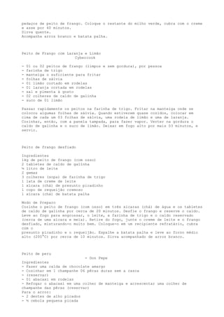 pedaços de peito de frango. Coloque o restante do milho verde, cubra com o creme
e asse por 40 minutos.
Sirva quente.
Acompanha arroz branco e batata palha.



Peito de Frango com Laranja e Limão
                        Cybercook

-   01 ou 02 peitos de frango (limpos e sem gordura), por pessoa
-   farinha de trigo
-   manteiga o suficiente para fritar
-   folhas de sálvia
-   01 limão cortado em rodelas
-   01 laranja cortada em rodelas
-   sal e pimenta à gosto
-   02 colheres de caldo de galinha
-   suco de 01 limão

Passar rapidamente os peitos na farinha de trigo. Fritar na manteiga onde se
colocou algumas folhas de sálvia. Quando estiverem quase cozidos, colocar em
cima de cada um 03 folhas de sálvia, uma rodela de limão e uma de laranja.
Cozinhar, então, com a panela tampada, para fazer vapor. Verter na gordura o
caldo de galinha e o suco de limão. Deixar em fogo alto por mais 03 minutos, e
servir.



Peito de frango desfiado

Ingredientes
1kg de peito de frango (com osso)
2 tabletes de caldo de galinha
½ litro de leite
2 gemas
3 colheres (sopa) de farinha de trigo
1 lata de creme de leite
1 xícara (chá) de presunto picadinho
1 copo de requeijão cremoso
1 xícara (chá) de batata palha

Modo de Preparo
Cozinhe o peito de frango (com osso) em três xícaras (chá) de água e os tabletes
de caldo de galinha por cerca de 20 minutos. Desfie o frango e reserve o caldo.
Leve ao fogo para engrossar, o leite, a farinha de trigo e o caldo reservado
(cerca de uma xícara e meia). Retire do fogo, junte o creme de leite e o frango
desfiado, misturando-o muito bem. Coloque-o em um recipiente refratário, cubra
com o
presunto picadinho e o requeijão. Espalhe a batata palha e leve ao forno médio
alto (200°C) por cerca de 10 minutos. Sirva acompanhado de arroz branco.



Peito de peru
                            - Don Pepe
Ingredientes
- Fazer uma calda de chocolate amargo
- Cozinhar em 1 champanhe 06 pêras duras sem a casca
- (reservar)
- 01 abacaxi em rodelas
- Refogar o abacaxi em uma colher de manteiga e acrescentar uma colher de
champanhe das pêras (reservar)
Para o arroz:
- 2 dentes de alho picados
- ½ cebola pequena picada
 