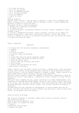 - 01 colher de azeite
- 50 g. De uvas passas
- 50 g. De amêndoas picadas
- 50 g. De nozes picadas
- 50 g. De damascos
- ½ pêra em cubos
- Sal
Modo de preparar
Refogar tudo, colocar 1 copo de água e completar o resto com o champanhe das
pêras, corrigir de sal e quando estiver secando, colocar 1 colher pequena de
manteiga e deixar no ponto de assar.
Para peito de peru ( modo de preparar)
1. Refogar em 2 colheres de manteiga
2. 01 dente de alho
3. Os peitos de peru, acrescentar pimenta do reino, à gosto, amêndoas e nozes
picadas a gosto
4. Colocar a champanhe das pêras, deixar cozinhar, corrigir de sal depois de
pronto; acrescentar o chocolate e está pronto. Montar o arroz numa forma,
colocar o abacaxi em volta, e em seguida os peitos de peru com cerejas em calda
e as pêras em forma de leque.



Peixe à Imperador
                         Cybercook

-   1/2 quilo de filé de peixe (pescada ou pescadinha)
-   3 tomates
-   1 cebola
-   1/2 litro de leite
-   2 colheres (sopa) de manteiga
-   5 ovos
-   1 xícara bem cheia de queijo parmesão ralado
-   1 colher (sopa) bem cheia de amido de milho
-   1 molho de cheiro verde
-   1 xícara (chá) de azeitonas sem caroço
-   4 ovos cozidos
-   1 xícara (chá) de farinha de rosca
-   azeite para o refogado.

Limpe o peixe, lave com limão e deixe no sal por algumas horas. Leve uma panela
ao fogo com o azeite. Deixe esquentar bem, adicione a cebola batidinha e deixe
fritar um pouco. Junte os demais temperos e refogue o peixe. Tampe a panela e em
fogo brando deixe o peixe cozinhar, até que fique sem molho.
Retire do fogo e separe o peixe dos temperos, desfiando-o. Desmanche o amido em
um pouco de leite e junte depois o restante do leite, levando-o ao fogo até que
engrosse.
Retire do fogo, tempere com sal, junte a manteiga e as gemas desmanchadas, leve
novamente ao fogo MAS NÃO DEIXE FERVER. Retire do fogo e bata um pouco para não
criar crosta. Unte um pirex com manteiga e deite uma camada de creme, uma camada
de peixe desfiado, bastante queijo ralado, ovos cozidos cortados em rodelas, e
azeitonas.
Proceda assim até que terminem os ingredientes. A última camada deve ser de
peixe. Polvilhe com farinha de rosca. Enfeite com azeitonas e leve ao forno para
dourar. Sirva quente com arroz branco.


Peixe ao molho de pitanga

4kg de peixe (vermelho ou dourado) limpos pelas costas e mantidos inteiros
com a pele da barriga
800g de farinha de mandioca crua
alho, limão, sal pimenta do reino
5 cebolas
4 dentes de alho picados
4 tomates em cubos
 