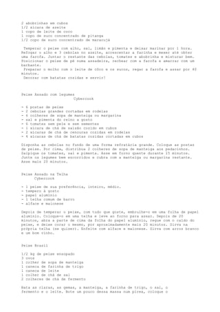 2 abobrinhas em cubos
1/2 xícara de azeite
1 copo de leite de coco
1 copo de suco concentrado de pitanga
1/2 copo de suco concentrado de maracujá

 Temperar o peixe com alho, sal, limão e pimenta e deixar marinar por 1 hora.
Refogar o alho e 3 cebolas no azeite, acrescentar a farinha e mexer até obter
uma farofa. Juntar o restante das cebolas, tomates e abobrinha e misturar bem.
Posicionar o peixe de pé numa assadeira, rechear com a farofa e amarrar com um
barbante.
 Preparar o molho com o leite de côco e os sucos, regar a farofa e assar por 40
minutos.
 Decorar com batatas cozidas e servir!



Peixe Assado com legumes
                        Cybercook

-   6 postas de peixe
-   2 cebolas grandes cortadas em rodelas
-   6 colheres de sopa de manteiga ou margarina
-   sal e pimenta do reino a gosto
-   6 tomates sem pele e sem sementes
-   1 xícara de chá de salsão cozido em cubos
-   2 xícaras de chá de cenouras cozidas em rodelas
-   4 xícaras de chá de batatas cozidas cortadas em cubos

Disponha as cebolas no fundo de uma forma refratária grande. Coloque as postas
de peixe. Por cima, distribua 2 colheres de sopa de manteiga aos pedacinhos.
Salpique os tomates, sal e pimenta. Asse em forno quente durante 15 minutos.
Junte os legumes bem escorridos e cubra com a manteiga ou margarina restante.
Asse mais 20 minutos.


Peixe Assado na Telha
      Cybercook

-   1 peixe de sua preferência, inteiro, médio.
-   tempero à gosto
-   papel alumínio
-   1 telha comum de barro
-   alface e maionese

Depois de temperar o peixe, com tudo que goste, embrulhe-o em uma folha de papel
alumínio. Coloque-o em uma telha e leve ao forno para assar. Depois de 20
minutos, abra a parte de cima da folha do papel alumínio, regue com o caldo do
peixe, e deixe corar o mesmo, por aproximadamente mais 20 minutos. Sirva na
própria telha (se quiser). Enfeite com alface e maionese. Sirva com arroz branco
e um bom vinho.


Peixe Brasil

1/2 kg de peixe ensopado
3 ovos
1 colher de sopa de manteiga
1 caneca de farinha de trigo
1 caneca de leite
1 colher de chá de sal
2 colheres de chá de fermento

Bata as claras, as gemas, a manteiga, a farinha de trigo, o sal, o
fermento e o leite. Bote um pouco dessa massa num pirex, coloque o
 