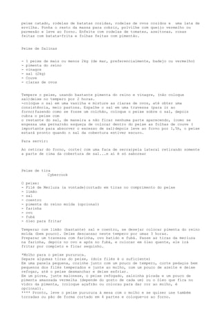 peixe catado, rodelas de batatas cozidas, rodelas de ovos cozidos e uma lata de
ervilha. Ponha o resto da massa para cobrir, polvilhe com queijo vermelho ou
parmesão e leve ao forno. Enfeite com rodelas de tomates, azeitonas, rosas
feitas com batata-frita e folhas feitas com pimentão.


Peixe de Salinas


-   1 peixe de mais ou menos 2kg (de mar, preferencialmente, badejo ou vermelho)
-   pimenta do reino
-   vinagre
-   sal (2kg)
-   Couve
-   claras de ovos


Tempere o peixe, usando bastante pimenta do reino e vinagre, (não coloque
sal)deixe no tempero por 2 horas.
-coloque o sal em uma vasilha e misture as claras de ovos, até obter uma
consistência, meio pastosa. Espalhe o sal em uma travessa (para ir ao
forno)fazendo como se fosse um colchão, coloque o peixe sobre o sal, depois
cubra o peixe com
o restante do sal, de maneira a não ficar nenhuma parte aparecendo, (como se
engessa uma perna)não esqueça de colocar dentro do peixe as folhas de couve (
importante para absorver o excesso de sal)depois leve ao forno por 1,5h, o peixe
estará pronto quando o sal da cobertura estiver escuro.

Para servir:

Ao retirar do forno, corte( com uma faca de serra)pela lateral retirando somente
a parte de cima da cobertura de sal...e aí é só saborear



Peixe de tira
            Cybercook

O   peixe:
-   Filé de Merluza (a vontade)cortado em tiras no comprimento do peixe
-   limão
-   sal
-   coentro
-   pimenta do reino moída (opcional)
-   farinha
-   ovo
-   fubá
-   óleo para fritar

Temperar com limão (bastante) sal e coentro, se desejar colocar pimenta do reino
moída (bem pouco). Deixe descansar neste tempero por umas 3 horas.
Preparar um travessa com farinha, ovo batido e fubá. Passe as tiras da merluza
na farinha, depois no ovo e após no fubá, e colocar em óleo quente, ele irá
fritar por completo e ficar sequinho.

*Molho para o peixe pururuca.
Separe algumas tiras do peixe, (dois filés é o suficiente)
Em uma panela pequena, cozinhe junto com um pouco de tempero, corte pedaços bem
pequenos dos filés temperados e junte ao molho, com um pouco de azeite e deixe
refogar, até o peixe desmanchar e deixe esfriar.
Em um pirex, junte maionese, o peixe refogado, salsinha picada e um pouco de
pimenta amassada vermelha (depende do gosto de cada um) ou o óleo que fica no
vidro da pimenta, (coloque açafrão ou colorau para dar cor ao molho, é
opcional).
**** Pronto, leve o peixe pururuca à mesa com o molho e se quiser use também
torradas ou pão de forma cortado em 4 partes e coloque-os ao forno.
 