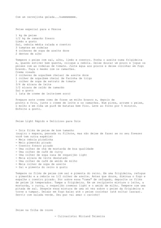 Com um cervejinha gelada...hummmmmmmm.



Peixe especial para a Páscoa

1 kg de peixe
1/2 kg de camarão fresco
Limão a gosto
Sal, cebola média ralada e coentro
3 tomates em rodelas
4 colheres de sopa de azeite doce
2 dentes de alho

Tempere o peixe com sal, alho, limão e coentro. Ponha o azeite numa frigideira
e, quando estiver bem quente, coloque a cebola. Deixe dourar um pouco e jogue os
peixes com as rodelas de tomate. Junte água aos poucos e deixe cozinhar em fogo
brando. Faça o mesmo com os camarões.
Creme rosado
2 colheres de sopa(bem cheias) de azeite doce
1 colher de sopa(bem cheia) de farinha de trigo
1 colher de sopa de extrato de tomate
3/4 de xícara de leite
1/2 xícara de caldo de camarão
Sal a gosto
1 lata de creme de leite(sem soro)

Prepare este creme como de fosse um molho branco e, depois de
pronto e frio, junte o creme de leite e os camarões. Num pirex, arrume o peixe,
o molho e em cima um purê de batatas bem fino. Leve ao forno por 5 minutos.
Enfeite a gosto.



Peixe Light Rápido e Delicioso para Dois


- Dois filés de peixe de bom tamanho
(sugiro o mapara, pescada ou filhote, mas não deixe de fazer se no seu freezer
você tem outra espécie)
- Meia cebola picadinha
- Meio pimentão picado
- Coentro fresco picado
- Uma colher de chá de mostarda de boa qualidade
- Uma colher de café de curry
- Uma colher de sopa rasa de requeijão light
- Meia xícara de leite desnatado
- Uma colher de café de amido de milho
- Meia colher de sopa de azeite
- Sal e pimenta do reino à gosto

Tempere os filés de peixe com sal e pimenta do reino. Em uma frigideira, refogue
o pimentão e a cebola na 1/2 colher de azeite. Antes que doure, diminua o fogo e
espalhe o coentro picado. Por sobre essa "cama" de refogado, deposite os filés
de peixe já temperados. Tampe a frigideira. Em um recipiente misture o leite, a
mostarda, o curry, o requeijão cremoso light e o amido de milho. Tempere com uma
pitada de sal. Despeje essa mistura de uma só vez sobre o peixe da frigideira e
torne a tampar. Deixar em fogo baixo até o peixe cozinhar (até soltar lascas).
Servir com salada verde. Seu par vai amar o carinho!




Peixe na folha de couve

                          - Culinarista: Miriand Teixeira
 