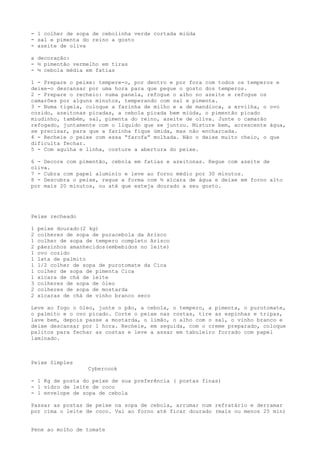 - 1 colher de sopa de cebolinha verde cortada miúda
- sal e pimenta do reino a gosto
- azeite de oliva

a decoração:
- ½ pimentão vermelho em tiras
- ½ cebola média em fatias

1 - Prepare o peixe: tempere-o, por dentro e por fora com todos os temperos e
deixe-o descansar por uma hora para que pegue o gosto dos temperos.
2 - Prepare o recheio: numa panela, refogue o alho no azeite e refogue os
camarões por alguns minutos, temperando com sal e pimenta.
3 - Numa tigela, coloque a farinha de milho e a de mandioca, a ervilha, o ovo
cozido, azeitonas picadas, a cebola picada bem miúda, o pimentão picado
miudinho, também, sal, pimenta do reino, azeite de oliva. Junte o camarão
refogado, juntamente com o líquido que se juntou. Misture bem, acrescente água,
se precisar, para que a farinha fique úmida, mas não encharcada.
4 - Recheie o peixe com essa “farofa” molhada. Não o deixe muito cheio, o que
dificulta fechar.
5 - Com agulha e linha, costure a abertura do peixe.

6 - Decore com pimentão, cebola em fatias e azeitonas. Regue com azeite de
oliva.
7 - Cubra com papel alumínio e leve ao forno médio por 30 minutos.
8 - Descubra o peixe, regue a forma com ½ xícara de água e deixe em forno alto
por mais 20 minutos, ou até que esteja dourado a seu gosto.




Peixe recheado

1   peixe dourado(2 kg)
2   colheres de sopa de puracebola da Arisco
1   colher de sopa de tempero completo Arisco
2   pãezinhos amanhecidos(embebidos no leite)
1   ovo cozido
1   lata de palmito
1   1/2 colher de sopa de purotomate da Cica
1   colher de sopa de pimenta Cica
1   xícara de chá de leite
3   colheres de sopa de óleo
2   colheres de sopa de mostarda
2   xícaras de chá de vinho branco seco

Leve ao fogo o óleo, junte o pão, a cebola, o tempero, a pimenta, o purotomate,
o palmito e o ovo picado. Corte o peixe nas costas, tire as espinhas e tripas,
lave bem, depois passe a mostarda, o limão, o alho com o sal, o vinho branco e
deixe descansar por 1 hora. Recheie, em seguida, com o creme preparado, coloque
palitos para fechar as costas e leve a assar em tabuleiro forrado com papel
laminado.



Peixe Simples
                   Cybercook

- 1 Kg de posta do peixe de sua preferência ( postas finas)
- 1 vidro de leite de coco
- 1 envelope de sopa de cebola

Passar as postas de peixe na sopa de cebola, arrumar num refratário e derramar
por cima o leite de coco. Vai ao forno até ficar dourado (mais ou menos 25 min)


Pene ao molho de tomate
 