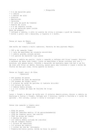 - Braguinha
- ½ k de macarrão pene
- 1 cebola
- 3 dentes de alho
- Alecrim
- Manjericão
- Salsinha
- 02 lata de purê de tomates
- Azeite de oliva
- ½ k de lagosta cozida
- ½ k de macarrão pene cozido
Modo de preparo
* refogue a cebola, o alho no azeite de oliva e coloque o purê de tomates.
* monte o prato com o macarrão, a lagosta e o molho.



Penne al mare do Régis
                  Cybercook

Sem molho de tomate e muito saboroso. Receita do meu partner Régis.

-   500 g de camarão limpo
-   1 lata de mexilhões em conserva escorridos
-   1 cebola grande, picada grosso
-   1/2 pacote de macarrão tipo penne

Refogue a cebola em azeite. Junte o camarão e refogue até ficar rosado. Escorra
o excesso de água (não toda), junte os mexilhões e deixe cozinhar por uns 5
minutos, até quase secar. Cozinhe o macarrão em bastante água com sal e um fio
de óleo até ficar al dente. Escorra, passe para uma travessa e jogue o molho de
frutos do mar por cima. Sirva quente ou morno.


Penne ao funghi secci do Alex
           Cybercook

-   400 gramas de penne
-   2 colheres de sopa de manteiga
-   150 gramas de funghi secci
-   2 xícaras de caldo de galinha (1 tablete diluído)
-   1/2 xícara de leite
-   1 cebola media picada
-   1 e 1/2 colher de sopa de farinha de trigo
-   Sal

Lavar o funghi e deixar de molho por 15 minutos depois picar, dourar a cebola na
manteiga e juntar o funghi. Refogar por 3 minutos, juntar a farinha e o caldo de
galinha . Por ultimo, juntar o leite e corrigir o sal.



Penne com camarão e tomate seco
                  Cybercook

-   400g de penne
-   400g de camarões médios (9 cm aproximadamente)
-   150g de tomates secos (em azeite)
-   50ml de polpa de tomate
-   4 dentes de alho
-   1/2 cebola média cortada em cubinhos
-   10g de orégano fresco
-   1 xícara de cebolinha
-   1/2 xícara de coentro
-   1 colher de chá de Ajinomoto
-   Pimenta-do-reino preta, moída na hora (a gosto)
 