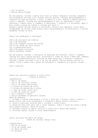 - Sal (a gosto)
- Azeite Extra Virgem

Em uma panela, cozinhe o penne até ficar al dente. Enquanto cozinha, esquente
uma frigideira em fogo alto. Quando estiver quente, coloque aproximadamente 3
colheres de sopa de azeite, o alho, a cebola e o sal. Quando a cebola amaciar,
junte o camarão. Cozinhe por aproximadamente 8 min, e, abaixando o fogo,
adicione o tomate seco, o orégano, a cebolinha, o coentro e o ajinomoto. Após 5
min, ponha a polpa de tomate e cozinhe por mais 5.
Quando o penne estiver pronto e escorrido, junte-o aos camarões. Sirva após,
acompanhado de um bom vinho branco seco, de preferência um Verdicchio, e um bom
parmesão ralado na hora.


Penne com champignon e alho-poró

200 g de alho-poró em rodelas
100 g de manteiga
200 g de cogumelo fresco em fatias
500 ml de creme de leite fresco
sal e pimenta-do-reino
500 g de penne tricolore
queijo parmesão ralado

Em uma panela, refogue o alho-poró na manteiga até murchar. Junte o cogumelo
refogue por mais alguns minutos. Acrescente o creme de leite e mexa bem. Tempere
com sal e pimenta-do-reino. Cozinhe em fogo baixo por 5 minutos e reserve.
Cozinhe o penne com água e sal e um fio de azeite. Retire quando estiver al
dente. Sirva o penne com o molho de alho-poró e cogumelos e o queijo ralado.

Para 4 pessoas




Penne com lentilha lingüiça e vinho tinto
                   - Glenys Silvestre
Ingredientes
- 500 g. de penne
- 200 g. de lentilha cozida
- 150 g. de bacon bem picado
- 1 xícara de azeite de oliva
- ½ xícara de manjericão e salva
- 1 copo de vinho tinto seco
- ½ copo de caldo de carne
- Sal e pimenta a gosto
- Queijo parmesão ou pecorino ralado.
Modo de preparar
1. Coloque o azeite numa panela e frite o alho por 1 minuto. Junte o bacon e
deixe fritar até ficar acrescente a lingüiça e deixe fritar 5 minutos.
2. Junte a lentilha, misture bem e coloque o vinho tinto.
3. deixe em fogo alto para que o vinho evapore. Junte o caldo de carne e deixe
mais alguns minutos. Junte as ervas.
4. Cozinhe a massa al dente, escorra e cubra com o molho bem quente.
5. Polvilhe queijo ralado e sirva imediatamente



Penne com molho de Pesto de Funghi
                  Cheff de cozinha: Sérgio Arno

Ingredientes:
- 400 gr de penne
- 70 gr de funghi seco
- 01 dente de alho
- 02 aliches
 