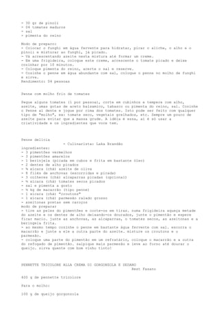 -   30 gr de pinoli
-   04 tomates maduros
-   sal
-   pimenta do reino

Modo de preparo:
- Colocar o funghi em água fervente para hidratar, picar o aliche, o alho e o
pinoli e misturar ao funghi, já picado.
- Vá acrescentando azeite nesta mistura até formar um creme.
- Em uma frigideira, coloque este creme, acrescente o tomate picado e deixe
cozinhar por 10 minutos.
- Coloque pimenta do reino, acerte o sal e reserve.
- Cozinhe o penne em água abundante com sal, coloque o penne no molho de funghi
e sirva.
Rendimento: 04 pessoas


Penne com molho frio de tomates

Pegue alguns tomates (1 por pessoa), corte em cubinhos e tempere com alho,
azeite, umas gotas de aceto balsamico, tabasco ou pimenta do reino, sal. Cozinhe
o Penne al dente e jogue por cima dos tomates. Isto pode ser feito com qualquer
tipo de "molho", ex: tomate seco, vegetais grelhados, etc. Sempre um pouco de
azeite para evitar que a massa grude. A idéia é essa, aí é só usar a
criatividade e os ingredientes que voce tem.



Penne delícia
                   - Culinarista: Laka Brandão
ingredientes:
- 3 pimentões vermelhos
- 3 pimentões amarelos
- 1 berinjela (picada em cubos e frita em bastante óleo)
- 2 dentes de alho picados
- ¾ xícara (chá) azeite de oliva
- 8 filés de anchovas (escorridas e picada)
- 3 colheres (chá) alcaparras picadas (opcional)
- ½ xícara (chá) tomates secos picados
- sal e pimenta a gosto
- ½ kg de macarrão (tipo penne)
- 1 xícara (chá) "croutons"
- 1 xícara (chá) parmesão ralado grosso
- azeitonas pretas sem caroços
modo de preparar
- tire as peles do pimentões e corte-os em tiras. numa frigideira aqueça metade
do azeite e os dentes de alho deixando-os dourados, junte o pimentão e espere
ficar macio. junte as anchovas, as alcaparras, o tomates secos, as azeitonas e a
beringela frita.
- ao mesmo tempo cozinhe o penne em bastante água fervente com sal. escorra o
macarrão e junte a ele a outra parte do azeite. misture os croutons e o
parmesão.
- coloque uma parte do pimentão em um refratário, coloque o macarrão e a outra
do refogado de pimentão. salpique mais parmesão e leve ao forno até dourar o
queijo. sirva quente com bom vinho tinto!



PENNETTE TRICOLORE ALLA CREMA DI GORGONZOLA E SEDANO
                                                  Rest Fasano

400 g de pennette tricolore

Para o molho:

100 g de queijo gorgonzola
 