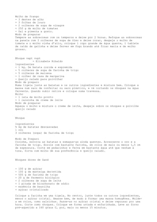 Molho de frango
- 3 dentes de alho
- 3 folhas de louro
- 2 colheres de sopa de vinagre
- 250 g de molho de tomates
- Sal e pimenta a gosto.
Modo de preparar
Tempere as sobrecoxas com os temperos e deixe por 2 horas. Refogue as sobrecoxas
na panela com 3 colheres de sopa de óleo e deixe corar, despeje o molho de
tomate e o molho vinha d’alio, coloque 1 copo grande de água quente, 1 tablete
de caldo de galinha e deixe ferver em fogo brando até ficar macia e de molho
grosso.


Nhoque vapt vupt
           - Elizabete Ribaldo
Ingredientes
- 1 kg. De batata cozida e espremida
- 5 colheres de sopa de farinha de trigo
- 5 colheres de maizena
- 1 colher de rasa de margarina
- Queijo ralado para polvilhar
Modo de preparo
Numa tigela junte as batatas e os outros ingredientes e misture bem. Coloque a
massa num saco de confeitar ou saco plástico, e vá cortando os nhoques na água
fervente. Quando subir retire e coloque numa travessa.
Molho
- 1 lata de molho pronto
- 1 caixinha de creme de leite
Modo de preparar
Aqueça o molho e misture o creme de leite, despeje sobre os nhoques e polvilhe
queijo ralado


Nhoque

Ingredientes
½ kg de batatas descascadas
1 ovo
3 colheres (sopa) de farinha de trigo

Modo de Preparo
Cozinhe, escorra as batatas e esmague-as ainda quentes. Acrescente o ovo e a
farinha de trigo. Enrole com bastante farinha, em rolos de mais ou menos 1,5 cm
de espessura. Corte em pedacinhos e ferva em bastante água até que venham à
tona. Sirva com molho de sua preferência e queijo ralado.


Nhoques doces de Gand


-   100 g de açúcar
-   100 g de manteiga derretida
-   500 g de farinha de trigo
-   20 g de fermento biológico
-   2 colheres de sopa de leite
-   1 pitada de bicarbonato de sódio
-   essência de baunilha
-   açúcar cristalizado

Coloque a farinha em uma tigela. No centro, junte todos os outros ingredientes,
menos o açúcar cristal. Amasse bem, de modo a formar uma massa homogênea. Molde-
a em rolos, como salsichas. Passe-as no açúcar cristal e deixe repousar por uma
hora. Corte como nhoques. Coloque em forma untada e enfarinhada. Leve ao forno
pré-aquecido a 160 graus C, por, mais ou menos 15 minutos.
 