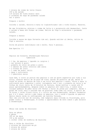1 xícara de creme de leite fresco
100 g de salsão
1/4 xícara de vinho branco seco
2 colheres de sopa de parmesão ralado
sal a gosto

Prepare o molho:

Cozinhe o salsão. Escorra e bata no liqüidificador com o vinho branco. Reserve.

Em uma frigideira, misture o creme de leite e o gorgonzola até desmanchar. Junte
o salsão e mexa até formar um creme. Retire do fogo e acrescente o parmesão
ralado.

Prepare a massa:

Cozinhe a massa em água fervente com sal. Quando estiver al dente, retire do
fogo e escorra.

Sirva em pratos individuais com o molho. Para 4 pessoas.

Bom Apetite !!!



Pepinos em Conserva (Fermentação Natural)
                  Cybercook

-   1 kg. de pepinos ( japonês ou caipira )
-   sal grosso à gosto
-   pimenta do reino em grãos a gosto
-   2 dentes de alhos inteiros sem casca
-   2 folhas de louro
-   1 ramo de endro (dill)
-   água o suficiente
-   3 pãezinhos secos

Lave bem, e corte as pontas dos pepinos e com um garfo espete-os por toda a sua
volta, reserve dentro de um pote de vidro (potão de palmito) de pé, deixe no
fundo do potão os dentes de alho e em volta dos pepinos o endro. Ferva a água (o
suficiente para completar o pote) juntamente com o sal, a pimenta do reino e as
folhas de louro cerca de 10 minutos de fervura. Deixe esfriar o caldo até 50
graus aproximadamente, despeje sobre os pepinos até cobri-los, e sobre eles
coloque pedaços de pães secos até fechar o bocal do potão por completo. Deixe o
potão em local seco e arejado mas se possível onde tome luz solar. A partir de
24 horas o caldo ficará turvo, é o início de sua fermentação, deixe-o fermentar
por 4 a 5 dias, retire o pão sobre os pepinos, coe o caldo e guarde os pepinos
dentro deste caldo no refrigerador em vasilha fechada.
Obs: não utilize sal de cozinha, nem tampouco água clorada ou fluoretada, pois
podem inibir a fermentação. É normal o aparecimento de mofo sobre o pão durante
a fermentação.



Pêras com calda de chocolate

Para as pêras
6 pêras
300 ml de água
150 g de açúcar
1 colher (chá) de essência de baunilha

Para a calda de chocolate
2 xícaras de chocolate em pó
1 xícara de açúcar
1 xícara de leite
 
