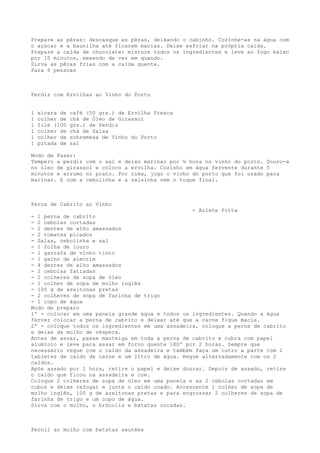 Prepare as pêras: descasque as pêras, deixando o cabinho. Cozinhe-as na água com
o açúcar e a baunilha até ficarem macias. Deixe esfriar na própria calda.
Prepare a calda de chocolate: misture todos os ingredientes e leve ao fogo baixo
por 10 minutos, mexendo de vez em quando.
Sirva as pêras frias com a calda quente.
Para 6 pessoas



Perdiz com Ervilhas ao Vinho do Porto


1   xícara de   café (50 grs.) de Ervilha Fresca
1   colher de   chá de Óleo de Girassol
1   filé (100   grs.) de Perdiz
1   colher de   chá de Salsa
1   colher de   sobremesa de Vinho do Porto
1   pitada de   sal

Modo de Fazer:
Tempero a perdiz com o sal e deixo marinar por ½ hora no vinho do porto. Douro-a
no óleo de girassol e coloco a ervilha. Cozinho em água fervente durante 5
minutos e arrumo no prato. Por cima, jogo o vinho do porto que foi usado para
marinar. E com a cebolinha e a salsinha vem o toque final.



Perna de Cabrito ao Vinho
                                                  - Arlete Pitta
- 1 perna de cabrito
- 2 cebolas cortadas
- 2 dentes de alho amassados
- 2 tomates picados
- Salsa, cebolinha e sal
- 1 folha de louro
- 1 garrafa de vinho tinto
- 1 galho de alecrim
- 4 dentes de alho amassados
- 2 cebolas fatiadas
- 2 colheres de sopa de óleo
- 1 colher de sopa de molho inglês
- 100 g de azeitonas pretas
- 2 colheres de sopa de farinha de trigo
- 1 copo de água
Modo de preparo
1º - colocar em uma panela grande água e todos os ingredientes. Quando a água
ferver colocar a perna de cabrito e deixar até que a carne fique macia.
2º - coloque todos os ingredientes em uma assadeira, coloque a perna de cabrito
e deixe de molho de véspera.
Antes de assar, passe manteiga em toda a perna de cabrito e cubra com papel
alumínio e leve para assar em forno quente 180º por 2 horas. Sempre que
necessário regue com o caldo da assadeira e também faça um outro a parte com 2
tabletes de caldo de carne e um litro de água. Regue alternadamente com os 2
caldos.
Após assado por 1 hora, retire o papel e deixe dourar. Depois de assado, retire
o caldo que ficou na assadeira e coe.
Coloque 2 colheres de sopa de óleo em uma panela e as 2 cebolas cortadas em
cubos e deixe refogar e junte o caldo coado. Acrescente 1 colher de sopa de
molho inglês, 100 g de azeitonas pretas e para engrossar 2 colheres de sopa de
farinha de trigo e um copo de água.
Sirva com o molho, o brócolis e batatas coradas.



Pernil ao molho com batatas sautées
 