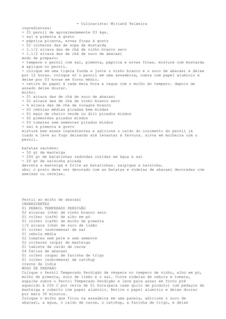 - Culinarista: Miriand Teixeira
ingredientes:
- 01 pernil de aproximadamente 03 kgs.
- sal e pimenta á gosto
- páprica picante, ervas finas à gosto
- 02 colheres das de sopa de mostarda
- 1.1/2 xícara das de chá de vinho branco seco
- 1.1/2 xícara das de chá de suco de abacaxi
modo de preparo:
- tempere o pernil com sal, pimenta, páprica e ervas finas. misture com mostarda
e aplique no pernil.
- coloque em uma tigela funda e junte o vinho branco e o suco de abacaxi e deixe
por 12 horas. coloque só o pernil em uma assadeira, cubra com papel alumínio e
deixe por 03 horas em forno médio.
- retire do papel à cada meia hora e regue com o molho do tempero. depois de
assado deixe dourar.
molho:
- 01 xícara das de chá de suco de abacaxi
- 01 xícara das de chá de vinho branco seco
- ½ xícara das de chá de vinagre branco
- 02 cebolas médias picadas bem miúdas
- 01 maço de cheiro verde ou dill picados miúdos
- 02 pimentões picados miúdos
- 03 tomates sem sementes picados miúdos
- sal e pimenta à gosto
misture bem esses ingredientes e adicione o caldo do cozimento do pernil já
coado e leve ao fogo deixando até levantar à fervura. sirva em molheira com o
pernil.

batatas sautées:
- 50 gr de manteiga
- 200 gr de batatinhas redondas cozidas em água e sal
- 20 gr de salsinha picada
derreta a manteiga e frite as batatinhas. salpique a salsinha.
obs: o prato deve ser decorado com as batatas e rodelas de abacaxi decoradas com
ameixas ou cerejas.




Pernil ao molho de abacaxi
INGREDIENTES
01 PERNIL TEMPERADO PERDIGÃO
02 xícaras (chá) de vinho branco seco
01 colher (café) de alho em pó
01 colher (café) de molho de pimenta
1/2 xícara (chá) de suco de limão
01 colher (sobremesa) de sal
01 cebola média
02 tomates sem pele e sem semente
02 colheres (sopa) de manteiga
01 tablete de caldo de carne
04 fatias de abacaxi
01 colher (sopa) de farinha de trigo
01 colher (sobremesa) de catchup
cravos da índia
MODO DE PREPARO
Coloque o Pernil Temperado Perdigão de véspera no tempero de vinho, alho em pó,
molho de pimenta, suco de limão e o sal. Corte rodelas de cebola e tomate,
espalhe sobre o Pernil Temperado Perdigão e leve para assar em forno pré
aquecido à 200 C por cerca de 01 hora(para cada quilo de produto) com pedaços de
manteiga e coberto com papel alumínio. Retire o papel alumínio e deixe dourar
por mais 30 minutos.
Coloque o molho que ficou na assadeira em uma panela, adicione o suco de
abacaxi, a água, o caldo de carne, o catchup, a farinha de trigo, e deixe
 