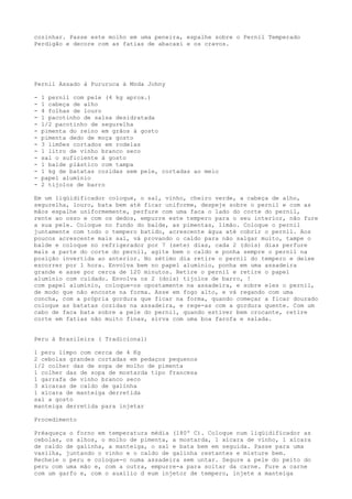 cozinhar. Passe este molho em uma peneira, espalhe sobre o Pernil Temperado
Perdigão e decore com as fatias de abacaxi e os cravos.




Pernil Assado à Pururuca à Moda Johny

-   1 pernil com pele (4 kg aprox.)
-   1 cabeça de alho
-   4 folhas de louro
-   1 pacotinho de salsa desidratada
-   1/2 pacotinho de segurelha
-   pimenta do reino em grãos à gosto
-   pimenta dedo de moça gosto
-   3 limões cortados em rodelas
-   1 litro de vinho branco seco
-   sal o suficiente à gosto
-   1 balde plástico com tampa
-   1 kg de batatas cozidas sem pele, cortadas ao meio
-   papel alumínio
-   2 tijolos de barro

Em um liqüidificador coloque, o sal, vinho, cheiro verde, a cabeça de alho,
segurelha, louro, bata bem até ficar uniforme, despeje sobre o pernil e com as
mãos espalhe uniformemente, perfure com uma faca o lado do corte do pernil,
rente ao osso e com os dedos, empurre este tempero para o seu interior, não fure
a sua pele. Coloque no fundo do balde, as pimentas, limão. Coloque o pernil
juntamente com todo o tempero batido, acrescente água até cobrir o pernil. Aos
poucos acrescente mais sal, vá provando o caldo para não salgar muito, tampe o
balde e coloque no refrigerador por 7 (sete) dias, cada 2 (dois) dias perfure
mais a parte do corte do pernil, agite bem o caldo e ponha sempre o pernil na
posição invertida ao anterior. No sétimo dia retire o pernil do tempero e deixe
escorrer por 1 hora. Envolva bem no papel alumínio, ponha em uma assadeira
grande e asse por cerca de 120 minutos. Retire o pernil e retire o papel
alumínio com cuidado. Envolva os 2 (dois) tijolos de barro, !
com papel alumínio, coloque-os opostamente na assadeira, e sobre eles o pernil,
de modo que não encoste na forma. Asse em fogo alto, e vá regando com uma
concha, com a própria gordura que ficar na forma, quando começar a ficar dourado
coloque as batatas cozidas na assadeira, e rege-as com a gordura quente. Com um
cabo de faca bata sobre a pele do pernil, quando estiver bem crocante, retire
corte em fatias não muito finas, sirva com uma boa farofa e salada.


Peru à Brasileira ( Tradicional)

1 peru limpo com cerca de 4 Kg
2 cebolas grandes cortadas em pedaços pequenos
1/2 colher das de sopa de molho de pimenta
1 colher das de sopa de mostarda tipo francesa
1 garrafa de vinho branco seco
3 xícaras de caldo de galinha
1 xícara de manteiga derretida
sal a gosto
manteiga derretida para injetar

Procedimento

Préaqueça o forno em temperatura média (180º C). Coloque num liqüidificador as
cebolas, os alhos, o molho de pimenta, a mostarda, 1 xícara de vinho, 1 xícara
de caldo de galinha, a manteiga, o sal e bata bem em seguida. Passe para uma
vasilha, juntando o vinho e o caldo de galinha restantes e misture bem.
Recheie o peru e coloque-o numa assadeira sem untar. Segure a pele do peito do
peru com uma mão e, com a outra, empurre-a para soltar da carne. Fure a carne
com um garfo e, com o auxílio d eum injetor de tempero, injete a manteiga
 