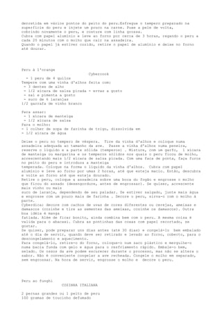 derretida em vários pontos do peito do peru.Esfregue o tempero preparado na
superfície do peru e injete um pouco na carne. Puxe a pele de volta,
cobrindo novamente o peru, e costure com linha grossa.
Cubra com papel alumínio e leve ao forno por cerca de 3 horas, regando o peru a
cada 20 minutos com o molho que cair na assadeira.
Quando o papel já estiver cozido, retire o papel de alumínio e deixe no forno
até dourar.




Peru à l'orange
                              Cybercook
  - 1 peru de 4 quilos
Tempere com uma vinha d'alhos feita com:
 - 3 dentes de alho
 - 1/2 xícara de salsa picada - ervas a gosto
 - sal e pimenta a gosto
 - suco de 6 laranjas
1/2 garrafa de vinho branco

Para assar:
 - 1 xícara de manteiga
 - 1/2 xícara de salsa
Para o molho:
- 1 colher de sopa de farinha de trigo, dissolvida em
- 1/2 xícara de água

Deixe o peru no tempero de véspera. Tire da vinha d'alhos e coloque numa
assadeira adequada ao tamanho da ave. Passe a vinha d'alhos numa peneira,
reserve o líquido e a parte sólida (temperos) . Misture, com um garfo, 1 xícara
de manteiga ou margarina e os temperos sólidos nos quais o peru ficou de molho,
acrescentando mais 1/2 xícara de salsa picada. Com uma faca de ponta, faça furos
no peito do peru e introduza a manteiga
temperada. Coloque na forma o líquido da vinha d'alhos. Cubra com papel
alumínio e leve ao forno por umas 2 horas, até que esteja macio. Então, descubra
e volte ao forno até que esteja dourado.
Retire o peru, coloque a assadeira sobre uma boca do fogão e engrosse o molho
que ficou do assado (desengordure, antes de engrossar). Se quiser, acrescente
mais vinho ou mais
suco de laranja, dependendo de seu paladar. Se estiver salgado, junte mais água
e engrosse com um pouco mais de farinha . Decore o peru, sirva-o com o molho à
parte.
Cyberdica: decore com cachos de uvas de cores diferentes ou cerejas, ameixas e
damascos (cozinhe e tire as sementes das ameixas, cozinhe os damascos). Outra
boa idéia é manga
fatiada. Além de ficar bonito, ainda combina bem com o peru. A mesma coisa é
valida para o abacaxi. Cubra as pontinhas das coxas com papel recortado, se
gostar.
Se quiser, pode preparar uns dias antes (até 30 dias) e congelá-lo bem embalado
até o dia de servir, quando deve ser retirado e levado ao forno, coberto, para o
descongelamento e aquecimento.
Para congelá-lo, retire-o do forno, coloque-o num saco plástico e mergulhe-o
numa bacia funda com gelo e água para o resfriamento rápido. Embale-o bem,
selado. Os ossos da ave podem escurecer durante o processo, mas não se altera o
sabor. Não é conveniente congelar a ave recheada. Congele o molho em separado,
sem engrossar. Na hora de servir, engrosse o molho e decore o peru.




Peru ao funghi
                  COZINHA ITALIANA

2 pernas grandes ou 1 peito de peru
100 gramas de toucinho defumado
 