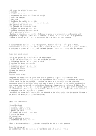 1/2 copo de vinho branco seco
1 cebola
2 dentes de alho
2 colheres de sopa de azeite de oliva
1 talo de salsão
1 cenoura
1 tablete de caldo de galinha
1 colher de sopa de concentrado de tomate
250 gramas de champignon
250 gramas de creme de leite
1 colher de sopa de salsinha
1 cálice pequeno de aguardente
sal e pimenta a gosto
 Fritar o toucinho no azeite. Colocar o peru e a aguardente, refogando até
evaporar o líquido. Adicionar a cebola, o alho, o salsão, o sal e a pimenta.
Juntar o caldo de galinha, dissolvido em 1 xícara de água quente,



O concentrado de tomate e o champignon. Ferver em fogo lento por 1 hora.
Acrescentar o vinho e cozinhar até a carne ficar macia. Desossar o peru, desfiar
e colocar o creme de leite, sem deixar ferver. Salpicar a salsinha ao servir.


Peru com abobrinhas

400 g de peito de peru cortado em medalhões
1,2 kg de abobrinhas cortadas em rodelas grossas
4 colheres (sopa) de salsinha picada
2 dentes de alho espremidos
1 xícara de vinho branco seco
2 colheres (sopa) de vinagre
1 folha de louro
Folhas de sálvia
Alecrim
Azeite para regar

Tempere os medalhões de peru com sal e pimenta a gosto e arrume-os num
recipiente (cesto ou escorredor de macarrão) para cozinhar alimentos no vapor.
Sobre cada um deles coloque 2 folhas de sálvia e um pedacinho de alecrim.
Reserve. Tempere as abobrinhas com sal e alho e coloque-as em outro recipiente
que possa ser encaixado no anterior. Reserve. Numa panela, coloque 1 litro de
água, o vinho, o vinagre e o louro. Quando ferver, disponha por cima o cesto com
as abobrinhas. Cozinhe por 20 minutos. Arrume o peru e a abobrinha numa travessa
e tempere com sal e pimenta a gosto.
 Enfeite os medalhões com folhas de sálvia e as abobrinhas com salsinha picada e
um pouco de azeite. Sirva em seguida.



Peru com castanhas

Ingredientes:
1 cebola média picada
1 cenoura média picada
1 peito de peru
1/2 litro de vinho tinto seco
2 copos de água
20 castanhas
Sal e pimenta a gosto
2 colheres de sopa de óleo

Para o acompanhamento: 2 tomates cortados ao meio e sem semente

Modo de preparar:
As castanhas são descascadas e fervidas por 10 minutos. Com a
 