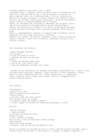 castanha quente é mais fácil tirar a pele.
O próximo passo é refogar o peito de peru: óleo na frigideira, com
fogo alto. Duas pitadas de sal e uma de pimenta. A cenoura vai
para a panela junto com a cebola picada. O vinho é misturado e,
depois de cozinhar um pouco, o álcool evapora. Vá regando o peito
de peru com um pouco d'água para ficar macio. Junte as castanhas e
deixe cozinhar na panela tampada por 45 minutos.
Depois as castanhas são retiradas e amassadas com um grafo. Tudo o
que ficou na panela é colocado dentro de um liqüidificador e
batido. Se estiver muito espesso é só juntar um pouquinho de água.
O molho batido é misturado com a castanha amassada. Está pronto o
purê.
Agora o acompanhamento: amoleça os tomates numa frigideira com um
pouquinho de óleo. Fogo baixo por 10 minutos.
Depois é só rechear com purê de castanha. Corte o peito de peru em
fatias e decore o prato com os tomates, castanhas cozidas e, por
último, o molho.



Peru Defumado com catupiry

1 peru defumado fatiado
2cx catupiry
2 latas de creme de leite
1 tablete de caldo de galinha
molho:
1 colher de manteiga bem cheia
1 cálice de vinho branco seco
1 copo de champignon picados com a água


 Arrumar em um refratário, em camadas alternadas, terminando com o creme e levar
ao forno parar gratinar. Enquanto o peru estiver no forno preparar o molho.
Levar ao fogo a manteiga bem com o vinho branco seco e o champignon.
Tirar o peru do forno, regar com o molho e servir. Acompanha arroz
branco e batata palha.



Peru festivo

Ingredientes
1 peru de 4 a 5kg
100g de manteiga para besuntar
Vinha-d´alhos:
3 xícaras (chá) de vinho branco
meia xícara (chá) de vinagre
3 colheres (sopa) de tempero completo
1 colher (sopa) de farinha de trigo para engrossar o molho

Farofa:

150g de manteiga
1 cebola picada
2 tabletes de caldo de bacon
miúdos do peru
2 ovos cozidos e picados
meia xícara (chá) de azeitonas verdes picadas
salsa picada
cebolinha verde picada
3 xícaras (chá) de farinha de mandioca crua

Retire os miúdos da cavidade do peru e corte o excesso da pele do papo. Faça a
vinha-d’alhos misturando o vinho branco, o vinagre, o tempero completo, e
 
