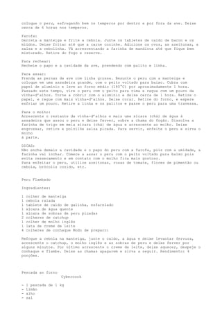 coloque o peru, esfregando bem os temperos por dentro e por fora da ave. Deixe
cerca de 6 horas nos temperos.

Farofa:
Derreta a manteiga e    frite a cebola. Junte os tabletes de caldo de bacon e os
miúdos. Deixe fritar    até que a carne cozinhe. Adicione os ovos, as azeitonas, a
salsa e a cebolinha.    Vá acrescentando a farinha de mandioca até que fique bem
misturado. Retire do    fogo e reserve.

Para rechear:
Recheie o papo e a cavidade da ave, prendendo com palito e linha.

Para assar:
Prenda as pernas da ave com linha grossa. Besunte o peru com a manteiga e
coloque em uma assadeira grande, com o peito voltado para baixo. Cubra com
papel de alumínio e leve ao forno médio (180°C) por aproximadamente 1 hora.
Passado este tempo, vire o peru com o peito para cima e regue com um pouco da
vinha-d’alhos. Torne a cobrir com o alumínio e deixe cerca de 1 hora. Retire o
papel, e regue com mais vinha-d’alhos. Deixe corar. Retire do forno, e espere
esfriar um pouco. Retire a linha e os palitos e passe o peru para uma travessa.

Para o molho:
Acrescente o restante da vinha-d’alhos e mais uma xícara (chá) de água à
assadeira que assou o peru e deixe ferver, sobre a chama do fogão. Dissolva a
farinha de trigo em meia xícara (chá) de água e acrescente ao molho. Deixe
engrossar, retire e polvilhe salsa picada. Para servir, enfeite o peru e sirva o
molho
à parte.

DICAS:
Não encha demais a cavidade e o papo do peru com a farofa, pois com a umidade, a
farinha vai inchar. Comece a assar o peru com o peito voltado para baixo pois
evita ressecamento e em contato com o molho fica mais gostoso.
Para enfeitar o peru, utilize azeitonas, rosas de tomate, flores de pimentão ou
cebola, brócolis cozido, etc.


Peru Flambado

Ingredientes:

1   colher de manteiga
1   cebola ralada
1   tablete de caldo de galinha, esfarelado
1   xícara de água quente
1   xícara de sobras de peru picadas
2   colheres de catchup
1   colher de molho inglês
1   lata de creme de leite
4   colheres de conhaque Modo de preparo:

Refogue a cebola na manteiga, junte o caldo, a água e deixe levantar fervura,
acrescente o catchup, o molho inglês e as sobras de peru e deixe ferver por
alguns minutos. Por último acrescente o creme de leite, deixe aquecer, despeje o
conhaque e flambe. Deixe as chamas apagarem e sirva a seguir. Rendimento: 4
porções.



Pescada ao forno
                   Cybercook

-   1 pescada de 1 kg
-   Limão
-   alho
-   sal
 