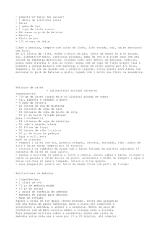 -   pimenta-do-reino (se quiser)
-   1 dúzia de azeitonas preta
-   Salsa
-   1 gema de ovo
-   1 copo de vinho branco
-   Maionese ou purê de batatas
-   Manteiga
-   Miolo de pão
-   1/2 xícara de leite

Limpe a pescada, tempere com caldo de limão, alho socado, sal, deixe descansar
uma hora.
Em 1/2 xícara de leite, molhe o miolo de pão, junte um dente de alho socado,
sal, pimenta-do-reino, azeitonas picadas, gema de ovo e misture tudo com uma
colher de manteiga derretida. Coloque tudo isto dentro da pescada. Costure,
ponha numa travessa e leve ao forno. Regue com um copo de vinho branco (sal e
pimenta a gosto),besunte com manteiga e deixe em forno quente por 1/2 hora,
regando-o de vez em quando com o próprio líquido. Sirva quente enfeitando com
maionese ou purê de batatas a gosto, regado com o molho que ficou na assadeira.




Petiscos de carne
                    - culinarista: miriand teixeira
ingredientes:
- 700 gr de carne (coxão mole ou alcatra) picada em cubos
- sal, pimenta e orégano a gosto
- ½ copo de cerveja
- 01 colher de chá de mostarda
- 02 colheres de sopa de óleo
- 02 colheres de sopa de molho de soja
- 50 gr de bacon fatiado picado
para o cozimento:
- 04 colheres de sopa de manteiga
- 01 cebola grande ralada
- 02 folhas de louro
- 02 dentes de alho inteiros
- 50 gr de bacon em pedaços
- água o suficiente
modo de preparo:
- tempere a carne com sal, pimenta orégano, cerveja, mostarda, óleo, molho de
soja e deixe nesse tempero por 30 minutos.
- intercale os cubinhos de carne com o bacon fatiado em palitos colocando 03
cubinhos de carne em cada palito.
- aqueça a manteiga na panela e junte a cebola, louro, alhos e bacon. coloque a
carne na panela e deixe dourar um pouco. acrescente o molho do tempero e água e
deixe cozinhar em panela tampada. retire e sirva quente.
- essa preparação poderá ser feita da mesma forma com peito de frango.


Petits-fours de Amêndoa

- Ingredientes:
- 1 clara de ovo
- 75 gr de amêndoa moída
- 40 gr de açúcar
- 2 gotas de essência de amêndoa
- Amêndoa em lascas para decorar
- Modo de Preparo:
Aqueça o forno em 150 graus (forno brando). Forre uma assadeira
com uma folha de papel manteiga. Bata a clara até endurecer e
acrescente a amêndoa, o açúcar e a essência. Monte um saco de
confeitar com um bico estrela médio e coloque nele a mistura.
Faça pequenas estrelas sobre a assadeira; ponha uma lasca de
amêndoa sobre cada uma e asse por 15 a 20 minutos, até começar
 
