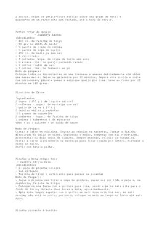 a dourar. Deixe os petits-fours esfriar sobre uma grade de metal e
guarde-os em um recipiente bem fechado, até a hora de servir.



Pettit -four de queijo
            - Jurandyr Afonso
Ingredientes
- 360 gr. de farinha de trigo
- 50 gr. de amido de milho
- ½ pacote de creme de cebola
- ½ pacote de sopa de queijo
- 200 gr. de manteiga sem sal
- 1 ovo inteiro
- 3 colheres (sopa) de creme de leite sem soro
- ¼ xícara (chá) de queijo parmesão ralado
- 1 colher (café) de sal
- 1 colher (chá) de fermento em pó
Modo de preparar
Coloque todos os ingredientes em uma travessa e amasse delicadamente até obter
uma massa macia. Deixe na geladeira por 20 minutos, depois abra o rolo e corte
com cortadores, pincele gemas e salpique queijo por cima. Leve ao forno por 20
minutos em 180 graus.


Picadinho de Carne

Ingredientes
2 copos ( 200 g ) de iogurte natural
2 colheres ( sopa ) de manteiga com sal
1 quilo de carne ( filé )
2 cebolas médias picadinhas
100 gramas de cogumelos
2 colheres ( sopa ) de farinha de trigo
1 colher ( sobremesa ) de mostarda
copo ( ou 1 tablete ) de caldo de carne

Modo de Preparo
Cortar a carne em cubinhos. Dourar as cebolas na manteiga. Juntar a farinha
dissolvida no caldo de carne. Engrossar o molho, temperar com sal e mostarda.
Acrescentar os dois copos de iogurte. Sempre mexendo, colocar os cogumelos.
Fritar a carne ligeiramente na manteiga para ficar rosada por dentro. Misturar a
carne ao molho.
Servir com batata palha.



Picanha à Moda Sérgio Reis
 - Cantor: Sérgio Reis
Ingredientes:
- 01 peça de picanha inteira
- sal refinado
- farinha de trigo ( suficiente para passar na picanha)
Modo de Preparo:
- Pegue a picanha sem tirar a capa de gordura, passe sal por toda a peça e, na
seqüência, farinha de trigo.
- Coloque em uma forma com a gordura para cima, sendo a parte mais alta para o
fundo do forno, durante duas horas e meia, aproximadamente.
- Após este tempo, espetar com o garfo: se sair água está boa mas, se sair
sangue, não está no ponto, portanto, coloque -a mais um tempo no forno até sair
água.



Picanha crocante à bunitão
 