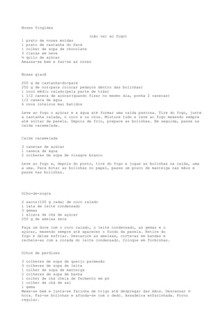 Nozes fingidas

                              (não vai ao fogo)
1 prato de nozes moídas
1 prato de castanha do Pará
1 colher de sopa de chocolate
3 claras em neve
½ quilo de açúcar
Amassa-se bem e faz-se as nozes


Nozes glacê

200 g de castanha-do-pará
250 g de noz(para colocar pedaços dentro das bolinhas)
1 coco médio ralado(pela parte de trás)
1 1/2 caneca de açúcar(quando fizer no mesmo dia, ponha 2 canecas)
1/2 caneca de água
6 ovos inteiros mal batidos

Leve ao fogo o açúcar e a água até formar uma calda pastosa. Tire do fogo, junte
a castanha ralada, o coco e os ovos. Misture tudo e leve ao fogo mexendo sempre
até soltar da panela. Depois de frio, prepare as bolinhas. Em seguida, passe na
calda caramelada.


Calda caramelada

3 canecas de açúcar
1 caneca de água
2 colheres de sopa de vinagre branco

Leve ao fogo e, depois do ponto, tire do fogo e jogue as bolinhas na calda, uma
a uma. Para botar as bolinhas no papel, passe um pouco de manteiga nas mãos e
passe nas bolinhas.




Olho-de-sogra

2 sacos(100 g cada) de coco ralado
1 lata de leite condensado
3 gemas
1 xícara de chá de açúcar
250 g de ameixa seca

Faça um doce com o coco ralado, o leite condensado, as gemas e o
açúcar, mexendo sempre até aparecer o fundo da panela. Retire do
fogo e deixe esfriar. Descaroce as ameixas, corte-as em bandas e
recheie-as com a cocada do leite condensado. Coloque em forminhas.


Olhos de perdizes

3 colheres de sopa de queijo parmesão
3 colheres de sopa de leite
1 colher de sopa de manteiga
2 colheres de sopa de banha
1 colher de chá cheia de fermento em pó
1 colher de chá de sal
1 gema
Mexe-se bem e junta-se farinha de trigo até despregar das mãos. Descansar ½
hora. Faz-se bolinhas e afunda-se com o dedo. Assadeira enfarinhada. Forno
regular.
 
