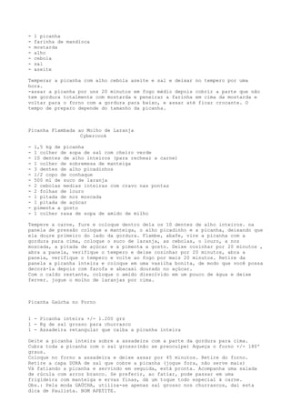 -   1 picanha
-   farinha de mandioca
-   mostarda
-   alho
-   cebola
-   sal
-   azeite

Temperar a picanha com alho cebola azeite e sal e deixar no tempero por uma
hora.
-assar a picanha por uns 20 minutos em fogo médio depois cobrir a parte que não
tem gordura totalmente com mostarda e peneirar a farinha em cima da mostarda e
voltar para o forno com a gordura para baixo, e assar até ficar crocante. O
tempo de preparo depende do tamanho da picanha.



Picanha Flambada ao Molho de Laranja
                  Cybercook

-   1,5 kg de picanha
-   1 colher de sopa de sal com cheiro verde
-   10 dentes de alho inteiros (para rechear a carne)
-   1 colher de sobremesa de manteiga
-   3 dentes de alho picadinhos
-   1/2 copo de conhaque
-   500 ml de suco de laranja
-   2 cebolas medias inteiras com cravo nas pontas
-   2 folhas de louro
-   1 pitada de noz moscada
-   1 pitada de açúcar
-   pimenta a gosto
-   1 colher rasa de sopa de amido de milho

Tempere a carne, fure e coloque dentro dela os 10 dentes de alho inteiros. na
panela de pressão coloque a manteiga, o alho picadinho e a picanha, deixando que
ela doure primeiro do lado da gordura. Flambe, abafe, vire a picanha com a
gordura para cima, coloque o suco de laranja, as cebolas, o louro, a noz
moscada, a pitada de açúcar e a pimenta a gosto. Deixe cozinhar por 20 minutos ,
abra a panela, verifique o tempero e deixe cozinhar por 20 minutos, abra a
panela, verifique o tempero e volte ao fogo por mais 20 minutos. Retire da
panela a picanha inteira e coloque em uma vasilha bonita, de modo que você possa
decorá-la depois com farofa e abacaxi dourado no açúcar.
Com o caldo restante, coloque o amido dissolvido em um pouco de água e deixe
ferver. jogue o molho de laranjas por cima.



Picanha Gaúcha no Forno


1 - Picanha inteira +/- 1.200 grs
1 - Kg de sal grosso para churrasco
1 - Assadeira retangular que caiba a picanha inteira

Deite a picanha inteira sobre a assadeira com a parte da gordura para cima.
Cubra toda a picanha com o sal grosso(não se preoculpe) Aqueça o forno +/- 180º
graus.
Coloque no forno a assadeira e deixe assar por 45 minutos. Retire do forno.
Retire a capa DURA de sal que cobre a picanha (jogue fora, não serve mais)
Vá fatiando a picanha e servindo em seguida, está pronta. Acompanha uma salada
de rúcula com arroz branco. Se preferir, ao fatiar, pode passar em uma
frigideira com manteiga e ervas finas, dá um toque todo especial à carne.
Obs.: Pela moda GAÚCHA, utiliza-se apenas sal grosso nos churrascos, daí esta
dica de Paulista. BOM APETITE.
 