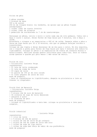 Picles de pêra

6 pêras grandes
3 xícaras de água
500 g de açúcar
250 ml de vinagre branco (ou vermelho, se quiser que as pêras fiquem
avermelhadas)
1 colher (chá) de cravos inteiros
1 colher (chá) de allspice
1 pedacinho de noz-moscada ou 7 cm de canela-em-pau

Descasque as pêras, retire o miolo e corte cada uma em oito pedaços. Cubra com a
água e junte o açúcar. Deixe ferver em fogo baixo por 5 minutos, coe e meça a
calda.
Acrescente o vinagre e as especiarias a 600 ml de calda. Despeje sobre a pêra e
ferva em fogo baixo por 20 a 30 minutos, até que os pedaços estejam cozidos e
translúcidos.
Coloque em uma tigela e deixe descansar de um dia para o outro. No dia seguinte,
coe o líquido e ponha para ferver em fogo baixo por mais 5 minutos até reduzi-lo
ligeiramente. Coloque as pêras e as especiarias em vidros de conserva mornos e
esterilizados. Adicione xarope quente suficiente para cobri-las. Sele os vidros
ainda quentes e guarde por pelo menos 1 mês antes de servir.



Picolé de coco
- Culinarista: Luzinete Veiga
ingredientes:
- 01 lata de leite condensado
- 01 lata de creme de leite
- 03 copos de leite
- 01 pacote de 100 gr de coco ralado
- 01 vidro pequeno de leite de coco
modo de preparo:
- bata os ingredientes no liqüidificador, despeje na picoleteira e leve ao
freezer ou congelador.



Picolé Diet de Maracujá
 - Culinarista: Luzinete Veiga
ingredientes:
- ½ xícara chá de suco de maracujá
- 06 colheres de sopa de leite desnatado
- adoçante à gosto
- 01 forminha de gelo
modo de preparo:
- coloque no liqüidificador e bata bem. coloque na picoleteira e leve para
congelar.



Picolé industrial
                              - Luzinete Veiga
ingredientes
- 1 litro de leite
- 1 ½ xícara de chá de açúcar
- 1 xícara de chá de leite em pó integral
- 1 xícara de chá de creme de leite sem soro
- 1 colher de sopa de liga neutra
- 1 colher de sopa bem cheia de sabor de sua preferência
modo de preparar
 