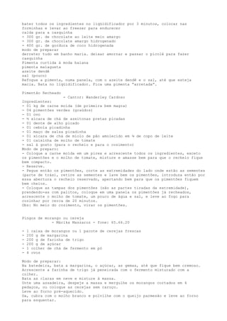 bater todos os ingredientes no liqüidificador por 3 minutos, colocar nas
forminhas e levar ao freezer para endurecer
calda para a casquinha
- 300 gr. de chocolate ao leite meio amargo
- 300 gr. de chocolate amargo hidrogenado
- 400 gr. de gordura de coco hidrogenada
modo de preparar
derreter tudo em banho maria. deixar amornar e passar o picolé para fazer
casquinha
Pimenta curtida à moda baiana
pimenta malagueta
azeite dendê
sal (pouco)
Refogue a pimenta, numa panela, com o azeite dendê e o sal, até que esteja
macia. Bata no liqüidificador. Fica uma pimenta “arretada”.

Pimentão Recheado
                  - Cantor: Wanderley Cardoso
Ingredientes:
- 01 kg de carne moída (de primeira bem magra)
- 04 pimentões verdes (graúdos)
- 01 ovo
- ½ xícara de chá de azeitonas pretas picadas
- 01 dente de alho picado
- 01 cebola picadinha
- 01 maço de salsa picadinha
- 01 xícara de chá de miolo de pão amolecido em ¼ de copo de leite
- 01 caixinha de molho de tomate
- sal à gosto (para o recheio e para o cozimento)
Modo de preparo:
- Coloque a carne moída em um pirex e acrescente todos os ingredientes, exceto
os pimentões e o molho de tomate, misture e amasse bem para que o recheio fique
bem compacto.
- Reserve.
- Pegue então os pimentões, corte as extremidades do lado onde estão as sementes
(parte de trás), retire as sementes e lave bem os pimentões, introduza então por
essa abertura o recheio reservado, apertando bem para que os pimentões fiquem
bem cheios.
- Coloque as tampas dos pimentões (são as partes tiradas da extremidade),
prendendo-as com palitos, coloque em uma panela os pimentões já recheados,
acrescente o molho de tomate, um pouco de água e sal, e leve ao fogo para
cozinhar por cerca de 20 minutos.
Obs: No meio do cozimento, virar os pimentões.


Pingos de morango ou cereja
             - Márika Maszaroz - fone: 65.66.20

-   1 caixa de morangos ou 1 pacote de cerejas frescas
-   200 g de margarina
-   200 g de farinha de trigo
-   200 g de açúcar
-   1 colher de chá de fermento em pó
-   4 ovos

Modo de preparar:
Na batedeira, bata a margarina, o açúcar, as gemas, até que fique bem cremoso.
Acrescente a farinha de trigo já peneirada com o fermento misturado com a
colher.
Bata as claras em neve e misture à massa.
Unte uma assadeira, despeje a massa e mergulhe os morangos cortados em 4
pedaços, ou coloque as cerejas sem caroço.
Leve ao forno pré-aquecido.
Da, cubra com o molho branco e polvilhe com o queijo parmesão e leve ao forno
para esquentar.
 
