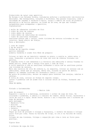 Pinheirinho de natal como aperitivo
Na Europa e nos Estados Unidos, costuma-se enfeitar o pinheirinho com biscoitos
decorados. São bonequinhos, corações e bichinhos. Nos países tropicais, onde a
variedade de legumes e verduras é maior, surgiu o hábito de criar um pinheiro
decorativo e de muitos sabores, na forma de um cone, em que são fixados
salgadinhos para acompanhar o aperitivo.
Ingredientes:

1 molho de rabanetes cortados em flor
1 vidro de ovos de codorna
1 vidro médio de cerejas
1 vidro médio de cebolinhas em conserva
1 vidro de azeitonas recheadas
azeitonas pretas sem o caroço, tendo tirinhas de cenoura colocadas no seu
interior, dando efeito de franja.
Para a decoração:

1 cone de isopor
2 kg de argila
folhas de um repolho crespo
palitos redondos
pimenta vermelha e arame fino Modo de preparo:

Colocar no meio de um tabuleiro redondo ou prato, a argila e, sobre esta, o
cone. Preencher a primeira volta do cone com ovos de codorna fincados nos
palitos.
A segunda volta é com rabanetes e a terceira com cebolinha e cereja fixadas no
mesmo palito, sendo que a cereja fica para o lado de fora.
A volta seguinte é com as azeitonas recheadas e outra com as azeitonas pretas
com tirinhas de cenoura.
Mais uma carreira de ovos de codorna e, na seguinte, colocar as cerejas com as
cebolinhas, sendo que as cerejas, desta vez, ficarão na parte de dentro.
Repetir as camadas conforme for necessário cobrir o cone.
Na ponta do pinheirinho, deixar um espaço para terminar com cerejas, cebolas e
cerejas.
À volta do cone, colocar as folhas do repolho crespo.
Juntar 5 pimentas com um arame fixo e colocar entre as folhas, formando uma
flor.
VELA DE NATAL


Pintado a Carramanchão
                              - Mestre João
modo de preparo
Esquente o azeite e a manteiga, acrescente 1 colher de sopa de óleo. Vá
colocando o pimentão, a cebola e o extrato de tomate. Deixe fritar. Acrescente o
leite de coco e a água. Deixe ferve. Acerte o sal e engrosse com 2 colheres de
sopa de maisena.
para montagem
- Mandioca frita
- Ervilha
- Milho verde
- Palmito
- 1 copo de requeijão
Pegue um filé de pintado e coloque a mussarela, o recheio de banana e coloque
outro filé por cima. Passa na farinha de trigo, no ovo e na farinha de rosca.
Frite.
Coloque em uma travessa. Coloque o requeijão por cima e leve ao forno para
gratinar.

Pipoca doce

2 colheres de sopa de óleo
 