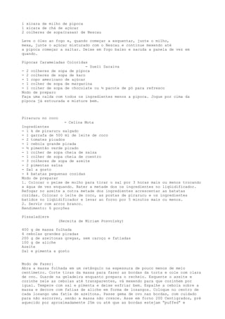 1 xícara de milho de pipoca
1 xícara de chá de açúcar
2 colheres de sopa(rasas) de Nescau

Leve o óleo ao fogo e, quando começar a esquentar, junte o milho,
mexa, junte o açúcar misturado com o Nescau e continue mexendo até
a pipoca começar a saltar. Deixe em fogo baixo e sacuda a panela de vez em
quando.

Pipocas Carameladas Coloridas
                             - Sueli Saraiva
- 2 colheres de sopa de pipoca
- 2 colheres de sopa de karo
- 1 copo americano de açúcar
- 1 colher de sopa de margarina
- 1 colher de sopa de chocolate ou ½ pacote de pó para refresco
Modo de preparo
Faça uma calda com todos os ingredientes menos a pipoca. Jogue por cima da
pipoca já estourada e misture bem.



Pirarucu no coco
                   - Celina Mota
Ingredientes
- 1 k de pirarucu salgado
- 1 garrafa de 500 ml de leite de coco
- 2 tomates picados
- 1 cebola grande picada
- ½ pimentão verde picado
- 1 colher de sopa cheia de salsa
- 1 colher de sopa cheia de coentro
- 3 colheres de sopa de azeite
- 2 pimentas salsa
- Sal a gosto
- 4 batatas pequenas cozidas
Modo de preparar
1. Colocar o peixe de molho para tirar o sal por 3 horas mais ou menos trocando
a água de vez enquando. Bater a metade dos os ingredientes no liqüidificador.
Refogar no azeite a outra metade dos ingredientes acrescentar as batatas
cozidas. Colocar o leite de coco, as postas de pirarucu e os ingredientes
batidos no liqüidificador e levar ao forno por 5 minutos mais ou menos.
2. Servir com arroz branco.
Rendimento: 6 porções

Pissaladiere
                   (Receita de Miriam Posvolsky)

400 g de massa folhada
4 cebolas grandes picadas
200 g de azeitonas gregas, sem caroço e fatiadas
100 g de aliche
Azeite
Sal e pimenta a gosto


Modo de Fazer:
Abra a massa folhada em um retângulo na espessura de pouco menos de meio
centímetro. Corte tiras da massa para fazer as bordas da torta e cole com clara
de ovo. Guarde na geladeira enquanto prepara o recheio. Esquente o azeite e
cozinhe nele as cebolas até transparentes, vá mexendo para que cozinhem por
igual. Tempere com sal e pimenta e deixe esfriar bem. Espalhe a cebola sobre a
massa e decore com fatias de aliche em forma de losangos. Coloque no centro de
cada losango uma fatia de azeitona. Passe gema de ovo nas bordas, com cuidado
para não escorrer, senão a massa não cresce. Asse em forno 200 Centigrados, pré
aquecido por aproximadamente 25m ou até que as bordas estejam “puffed” e
 