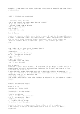 douradas. Sirva quente ou morno. Pode ser feito antes e aquecido na hora. Nunca
no microondas.



PIZZA    3 Receitas de massa para


-2 colheres (sopa) de óleo
-1/2 kg de farinha de trigo (aqui estava o erro!)
-25 gr. de fermento fresco
-1 colher (sopa)rasa de açúcar
-100 gr. de margarina
-Sal a gosto
-Leite até dar ponto

Modo de Fazer:

Dissolve o fermento no leite morno (mais ou menos 1 copo dos de requeijão menos
um dedo). Acrescente o resto dos ingredientes. A massa não pode ficar nem muito
mole nem muito dura. Descansar durante uma hora a mais. Abrir a massa em
tabuleiro untado e fazer a cobertura a gosto. Leve ao forno p/ assar.
Cris



Esta receita é prá quem gosta de massa bem fi
ninha e crocante, ela é deliciosa...
Ingredientes:
15 grs. de fermento fleshmann;
500 grs. de farinha de trigo;
15 grs. de sal;
1 ovo;
25 grs. de açúcar;
2 colheres (sopa) de óleo;
+ ou - 1 copo de água;

Modo de Fazer:
Dissolver o açúcar com o fermento. Misture bem até que fique líquido. Depois vá
acrescentando os outros ingredientes, deixando por último a farinha de trigo.
Amasse bem até ficar uma mas
sa bem lisinha. Deixar descansar por uns 40 minutos. Dividir a massa em 10
pedaços e ir abrindo um a um bem fininho. Forno ultra quente, por no máximo uns
5 minutos. Você vai ver as bolhas na
massa. Daí já tá bom.
Essa massa é pré cozida, você pode congelar e depois só vai colocando o recheio.
Renata.


Resposta enviada por Marcio

Massa de pizza
Indicada por: Cyber Cook®

rendimento: 5 pizzas médias.

-   1/2 Kg de farinha
-   1 copo americano de água morna
-   30 gr. de fermento fresco
-   1/2 xícara de óleo
-   3 colheres de chá de sal
-   1 colher de café de açúcar

Dissolva o fermento na água morna. Junte o óleo, o sal e o açúcar.
Vá adicionando a farinha e trabalhando com as mãos até obter uma massa
homogênea.
 