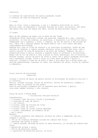 Cobertura

4 colheres de sopa(cheias) de queijo parmesão ralado
4 colheres de sopa de mussarela ralada

1ª etapa

Bata os ovos, junte a manteiga, o sal e o fermento dissolvido no leite.
Misture tudo, vá amassando e juntando farinha de trigo, aos poucos, até obter
uma massa fofa que não pegue nas mãos. Divida em duas porções iguais.

2ª etapa

Abra um dos pedaços de massa com as mãos em uma forma
redonda(de fundo removível) untada com manteiga. Espalhe por cima o presunto
picadinho, os ovos em rodelas, as azeitonas, a mussarela e as fatias de cebola
temperadas com a pimenta, o alho, o orégano, um fio de azeite e uma pitada de
sal. Cubra com o segundo pedaço de massa aberta com o rolo sobre uma mesa
ligeiramente polvilhada.
Espalhe por cima os filés de anchova e as azeitonas picadinhas. Ponha em uma
vasilha os tomates, a cebola ralada, bastante salsa cortada bem fina, todo o
azeite contido na lata de anchovas e um pouco de orégano. Tempere com sal e
pimenta-do-reino a gosto, misture e espalhe sobre as anchovas e as azeitonas.
Regue com um fio de azeite e leve a pizza ao forno quente(por uns 20 minutos).
Estando assada, retire um pouco do forno e cubra com o queijo parmesão misturado
com a mussarela ralada. Torne a levar ao forno para derreter o queijo e
gratinar. Coloque a forma em um prato e abra o arco para que a pizza possa ser
servida desenformada. Guarneça ao redor com raminhos de salsa, flores de tomates
e rabanetes.




Pizza cré-cré de microondas
                  Cybercook

Coloque 4 discos de massa de pastel pronta no microondas em potência alta por 2
a 3 minutos.
Retire, coloque catchup, fatias de presunto, fatias de mussarela, orégano e
páprica doce ou picante ao seu gosto.
Leve ao microondas novamente por 30 segundos para derreter o queijo.
voce pode também inventar o seu recheio.


Pizza de Arroz à Minha Moda
                   - Culinarista: Miriand Teixeira
Ingredientes:
- 5 xícaras (chá) de arroz cozido e processado
- 1 envelope de sopa de queijo
- 1 ovo inteiro
- ½ xícara (chá) de farinha de trigo
- ½ xícara (chá) de leite
- ½ xícara (chá) de ricota fresca amassada
- 1 colher (sobremesa) de fermento em pó
- sal a gosto
Recheio
- 4 tomates vermelhos sem sementes, picados em cubos e temperado com sal,
orégano e azeite.
- 150 gr de lingüiça defumada cortada em rodelas bem finas.
- azeitona sem caroço a gosto
- 1 cebola grande, deixada de molho na água fervente, já cortada em rodelas bem
finas
- manjericão picado a gosto
- 250 gr de mussarela ralada
- 1 pacotinho de batatinha palito, já frita
 
