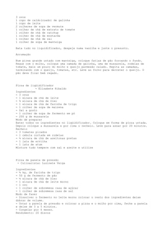 3   ovos
1   copo de caldo(coado) de galinha
1   copo de leite
2   colheres de sopa de vermute
1   colher de chá de extrato de tomate
1   colher de chá de catchup
1   colher de chá de mostarda
1   colher de chá de sal
1   colher de sopa de manteiga

Bata tudo no liquidificador, despeje numa vasilha e junte o presunto.

Arrumação

Num pirex grande untado com manteiga, coloque fatias de pão forrando o fundo.
Regue com o molho, coloque uma camada de galinha, uma de mussarela, rodelas de
tomate, mais um pouco do molho e queijo parmesão ralado. Repita as camadas,
terminando com o queijo, tomates, etc. Leve ao forno para derreter o queijo. O
pão deve ficar bem regado.



Pizza de liqüidificador
            - Elisabete Ribaldo
Ingredientes
- 3 ovos
- 1 xícara de chá de leite
- ½ xícara de chá de óleo
- 1 xícara de chá de farinha de trigo
- 1 colher de sopa de maizena
- Sal a gosto
- 1 colher de sopa de fermento em pó
- 200 g de mussarela
Modo de preparar
Bater todos os ingredientes no liqüidificador. Coloque em forma de pizza untada.
Depois coloque a mussarela e por cima o recheio. Leve para assar por 20 minutos.
Recheio
- 3 tomates picados
- 1 cebola cortada em rodelas
- ½ xícara de chá de azeitonas pretas
- 1 lata de ervilha
- 1 lata de atum
Misture tudo tempere com sal e azeite e utilize



Pizza de panela de pressão
 - Culinarista: Luzinete Veiga

Ingredientes
- ½ kg. de farinha de trigo
- 50 g de fermento de pão
- ½ xícara de chá de óleo
- 1 xícara de chá de leite morno
- 1 ovo
- 1 colher de sobremesa rasa de açúcar
- 1 colher de sobremesa rasa de sal
Modo de fazer
- Dissolver o fermento no leite morno colocar o resto dos ingredientes deixe
dobrar de volume.
- Untar a panela de pressão e colocar a pizza e o molho por cima, feche a panela
e deixe de 3 a 5 minutos.
- Congelar por 6 meses.
Rendimento: 20 discos
 