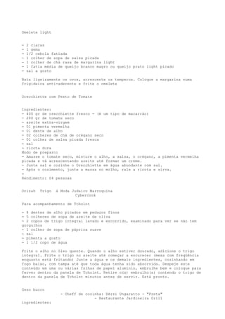 Omelete light


-   2 claras
-   1 gema
-   1/2 cebola fatiada
-   1 colher de sopa de salsa picada
-   1 colher de chá rasa de margarina light
-   1 fatia média de queijo branco magro ou queijo prato light picado
-   sal a gosto

Bata ligeiramente os ovos, acrescente os temperos. Coloque a margarina numa
frigideira anti-aderente e frite o omelete


Orecchiette com Pesto de Tomate


Ingredientes:
- 400 gr de orecchiette fresco - (é um tipo de macarrão)
- 200 gr de tomate seco
- azeite extra-virgem
- 01 pimenta vermelha
- 01 dente de alho
- 02 colheres de chá de orégano seco
- 01 colher de salsa picada fresca
- sal
- ricota dura
Modo de preparo:
- Amasse o tomate seco, misture o alho, a salsa, o orégano, a pimenta vermelha
picada e vá acrescentando azeite até formar um creme.
- Junte sal e cozinhe o Orecchiette em água abundante com sal.
- Após o cozimento, junte a massa no molho, rale a ricota e sirva.
-
Rendimento: 04 pessoas


Orizah    Trigo   à Moda Judaico Marroquina
                           Cybercook

Para acompanhamento de Tcholnt

- 4 dentes de alho picados em pedaços finos
- 5 colheres de sopa de azeite de oliva
- 2 copos de trigo integral lavado e escorrido, examinado para ver se não tem
gorgulhos
- 1 colher de sopa de páprica suave
- sal
- pimenta a gosto
- 1 1/2 copo de água

Frite o alho no óleo quente. Quando o alho estiver dourado, adicione o trigo
integral. Frite o trigo no azeite até começar a escurecer (mexa com freqüência
enquanto está fritando) Junte a água e os demais ingredientes, cozinhando em
fogo baixo, com tampa até que toda água tenha sido absorvida. Despeje este
conteúdo em uma ou várias folhas de papel alumínio, embrulhe bem e coloque para
ferver dentro da panela de Tcholnt. Retire o(s) embrulho(s) contendo o trigo de
dentro da panela de Tcholnt minutos antes de servir. Está pronto.


Osso bucco
                    - Cheff de cozinha: Dérzi Ungaratto - "Preta"
                                   - Restaurante Jardineira Grill
ingredientes:
 