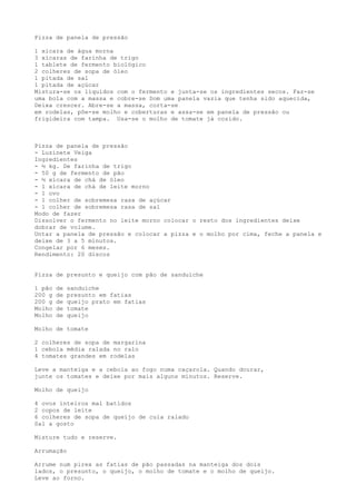Pizza de panela de pressão

1 xícara de água morna
3 xícaras de farinha de trigo
1 tablete de fermento biológico
2 colheres de sopa de óleo
1 pitada de sal
1 pitada de açúcar
Mistura-se os líquidos com o fermento e junta-se os ingredientes secos. Faz-se
uma bola com a massa e cobre-se Dom uma panela vazia que tenha sido aquecida,
Deixa crescer. Abre-se a massa, corta-se
em rodelas, põe-se molho e coberturas e assa-se em panela de pressão ou
frigideira com tampa. Usa-se o molho de tomate já cozido.



Pizza de panela de pressão
- Luzinete Veiga
Ingredientes
- ½ kg. De farinha de trigo
- 50 g de fermento de pão
- ½ xícara de chá de óleo
- 1 xícara de chá de leite morno
- 1 ovo
- 1 colher de sobremesa rasa de açúcar
- 1 colher de sobremesa rasa de sal
Modo de fazer
Dissolver o fermento no leite morno colocar o resto dos ingredientes deixe
dobrar de volume.
Untar a panela de pressão e colocar a pizza e o molho por cima, feche a panela e
deixe de 3 a 5 minutos.
Congelar por 6 meses.
Rendimento: 20 discos


Pizza de presunto e queijo com pão de sanduíche

1 pão   de   sanduíche
200 g   de   presunto em fatias
200 g   de   queijo prato em fatias
Molho   de   tomate
Molho   de   queijo

Molho de tomate

2 colheres de sopa de margarina
1 cebola média ralada no ralo
4 tomates grandes em rodelas

Leve a manteiga e a cebola ao fogo numa caçarola. Quando dourar,
junte os tomates e deixe por mais alguns minutos. Reserve.

Molho de queijo

4 ovos inteiros mal batidos
2 copos de leite
6 colheres de sopa de queijo de cuia ralado
Sal a gosto

Misture tudo e reserve.

Arrumação

Arrume num pirex as fatias de pão passadas na manteiga dos dois
lados, o presunto, o queijo, o molho de tomate e o molho de queijo.
Leve ao forno.
 