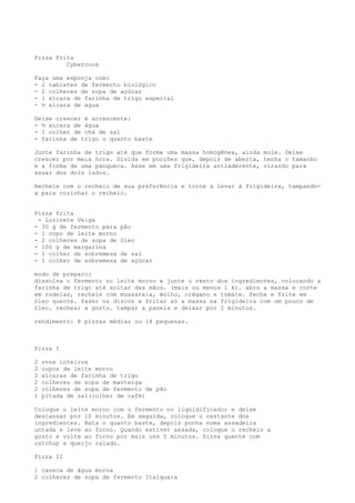 Pizza Frita
         Cybercook

Faça uma esponja com:
- 2 tabletes de fermento biológico
- 2 colheres de sopa de açúcar
- 1 xícara de farinha de trigo especial
- ½ xícara de água

Deixe crescer e acrescente:
- ½ xícara de água
- 1 colher de chá de sal
- farinha de trigo o quanto baste

Junte farinha de trigo até que forme uma massa homogênea, ainda mole. Deixe
crescer por meia hora. Divida em porções que, depois de aberta, tenha o tamanho
e a forma de uma panqueca. Asse em uma frigideira antiaderente, virando para
assar dos dois lados.

Recheie com o recheio de sua preferência e torne a levar à frigideira, tampando-
a para cozinhar o recheio.


Pizza frita
 - Luzinete Veiga
- 30 g de fermento para   pão
- 1 copo de leite morno
- 2 colheres de sopa de   óleo
- 100 g de margarina
- 1 colher de sobremesa   de sal
- 1 colher de sobremesa   de açúcar

modo de preparo:
dissolva o fermento no leite morno e junte o resto dos ingredientes, colocando a
farinha de trigo até soltar das mãos. (mais ou menos 1 k). abra a massa e corte
em rodelas, recheie com mussarela, molho, orégano e tomate. feche e frite em
óleo quente. fazer os discos e fritar só a massa na frigideira com um pouco de
óleo. rechear a gosto. tampar a panela e deixar por 2 minutos.

rendimento: 8 pizzas médias ou 18 pequenas.



Pizza I

2   ovos inteiros
2   copos de leite morno
2   xícaras de farinha de trigo
2   colheres de sopa de manteiga
2   colheres de sopa de fermento de pão
1   pitada de sal(colher de café)

Coloque o leite morno com o fermento no liqüidificador e deixe
descansar por 10 minutos. Em seguida, coloque o restante dos
ingredientes. Bata o quanto baste, depois ponha numa assadeira
untada e leve ao forno. Quando estiver assada, coloque o recheio a
gosto e volte ao forno por mais uns 5 minutos. Sirva quente com
catchup e queijo ralado.

Pizza II

1 caneca de água morna
2 colheres de sopa de fermento Itaiquara
 