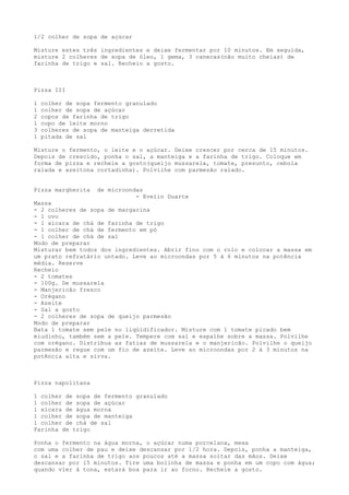1/2 colher de sopa de açúcar

Misture estes três ingredientes e deixe fermentar por 10 minutos. Em seguida,
misture 2 colheres de sopa de óleo, 1 gema, 3 canecas(não muito cheias) de
farinha de trigo e sal. Recheio a gosto.



Pizza III

1   colher de sopa fermento granulado
1   colher de sopa de açúcar
2   copos de farinha de trigo
1   copo de leite morno
3   colheres de sopa de manteiga derretida
1   pitada de sal

Misture o fermento, o leite e o açúcar. Deixe crescer por cerca de 15 minutos.
Depois de crescido, ponha o sal, a manteiga e a farinha de trigo. Coloque em
forma de pizza e recheie a gosto(queijo mussarela, tomate, presunto, cebola
ralada e azeitona cortadinha). Polvilhe com parmesão ralado.


Pizza margherita    de microondas
                               - Evelin Duarte
Massa
- 2 colheres de sopa de margarina
- 1 ovo
- 1 xícara de chá de farinha de trigo
- 1 colher de chá de fermento em pó
- 1 colher de chá de sal
Modo de preparar
Misturar bem todos dos ingredientes. Abrir fino com o rolo e colocar a massa em
um prato refratário untado. Leve ao microondas por 5 à 6 minutos na potência
média. Reserve
Recheio
- 2 tomates
- 100g. De mussarela
- Manjericão fresco
- Orégano
- Azeite
- Sal a gosto
- 2 colheres de sopa de queijo parmesão
Modo de preparar
Bata 1 tomate sem pele no liqüidificador. Misture com 1 tomate picado bem
miudinho, também sem a pele. Tempere com sal e espalhe sobre a massa. Polvilhe
com orégano. Distribua as fatias de mussarela e o manjericão. Polvilhe o queijo
parmesão e regue com um fio de azeite. Leve ao microondas por 2 à 3 minutos na
potência alta e sirva.



Pizza napolitana

1 colher de sopa de fermento granulado
1 colher de sopa de açúcar
1 xícara de água morna
1 colher de sopa de manteiga
1 colher de chá de sal
Farinha de trigo

Ponha o fermento na água morna, o açúcar numa porcelana, mexa
com uma colher de pau e deixe descansar por 1/2 hora. Depois, ponha a manteiga,
o sal e a farinha de trigo aos poucos até a massa soltar das mãos. Deixe
descansar por 15 minutos. Tire uma bolinha de massa e ponha em um copo com água;
quando vier à tona, estará boa para ir ao forno. Recheie a gosto.
 