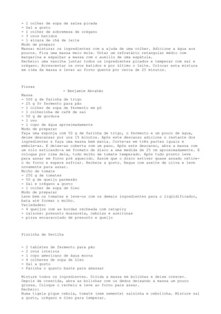 - 1 colher de sopa de salsa picada
- Sal a gosto
- 1 colher de sobremesa de orégano
- 3 ovos batidos
- 1 xícara de chá de leite
Modo de preparo
Massa: misturar os ingredientes com a ajuda de uma colher. Adicione a água aos
poucos. Fica uma massa meio mole. Untar um refratário retangular médio com
margarina e espalhar a massa com o auxilio de uma espátula.
Recheio: uma vasilha juntar todos os ingredientes picados e temperar com sal e
orégano. Acrescentar os ovos batidos e por último o leite. Colocar esta mistura
em cima da massa e levar ao forno quente por cerca de 25 minutos.



Pizzas
                   - Benjamim Abrahão
Massa
- 500 g de farinha de trigo
- 25 g fr fermento para pão
- 1 colher de sopa de fermento em pó
- 1 colherinha de café de sal
- 50 g de gordura
- 1 ovo
- 1 copo de água aproximadamente
Modo de preparar
Faça uma esponja com 50 g de farinha de trigo, o fermento e um pouco de água,
deixe descansar por uns 15 minutos. Após este descanso adicione o restante dos
ingredientes e faça uma massa bem macia. Corte-as em três partes iguais e
embole-as. E deixe-as coberta com um pano. Após este descanso, abra a massa com
um rolo esticando-a em formato de disco a uma medida de 25 cm aproximadamente. E
coloque por cima dela, todo molho de tomate temperado. Após tudo pronto leve
para assar em forno pré aquecido. Assim que o disco estiver quase assado retire-
o do forno e espere esfriar. Recheie a gosto. Regue com azeite de oliva e leve
novamente para assar.
Molho de tomate
- 250 g de tomates
- 50 g de queijo parmesão
- Sal e orégano a gosto
- 1 colher de sopa de óleo
Modo de preparar
Lave bem os tomates e leve-os com os demais ingredientes para o liqüidificador,
bata até formar o molho.
Variedades:
- 4 queijos com as bordas recheada com catupiry
- calzone: presunto mussarela, cebolas e azeitonas
- pizza encaracolado de presunto e queijo



Pizzinha de Sevilha


-   2 tabletes de fermento para pão
-   2 ovos inteiros
-   1 copo americano de água morna
-   4 colheres de sopa de óleo
-   Sal a gosto
-   Farinha o quanto baste para amassar

Misture todos os ingredientes. Divida a massa em bolinhas e deixe crescer.
Depois de crescida, abra as bolinhas com os dedos deixando a massa um pouco
grossa. Coloque o recheio e leve ao forno para assar.
Recheio:
Numa tigela pique cebola, tomate (sem semente) salsinha e cebolinha. Misture sal
a gosto, orégano e óleo para temperar.
 