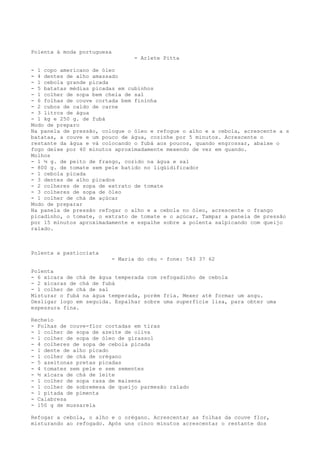 Polenta à moda portuguesa
                                   - Arlete Pitta

- 1 copo americano de óleo
- 4 dentes de alho amassado
- 1 cebola grande picada
- 5 batatas médias picadas em cubinhos
- 1 colher de sopa bem cheia de sal
- 6 folhas de couve cortada bem fininha
- 2 cubos de caldo de carne
- 3 litros de água
- 1 kg e 250 g. de fubá
Modo de preparo
Na panela de pressão, coloque o óleo e refogue o alho e a cebola, acrescente a s
batatas, a couve e um pouco de água, cozinhe por 5 minutos. Acrescente o
restante da água e vá colocando o fubá aos poucos, quando engrossar, abaixe o
fogo deixe por 40 minutos aproximadamente mexendo de vez em quando.
Molhos
- 1 ½ g. de peito de frango, cozido na água e sal
- 800 g. de tomate sem pele batido no liqüidificador
- 1 cebola picada
- 3 dentes de alho picados
- 2 colheres de sopa de extrato de tomate
- 3 colheres de sopa de óleo
- 1 colher de chá de açúcar
Modo de preparar
Na panela de pressão refogar o alho e a cebola no óleo, acrescente o frango
picadinho, o tomate, o extrato de tomate e o açúcar. Tampar a panela de pressão
por 15 minutos aproximadamente e espalhe sobre a polenta salpicando com queijo
ralado.



Polenta a pasticciata
                            - Maria do céu - fone: 543 37 62

Polenta
- 6 xícara de chá de água temperada com refogadinho de cebola
- 2 xícaras de chá de fubá
- 1 colher de chá de sal
Misturar o fubá na água temperada, porém fria. Mexer até formar um angu.
Desligar logo em seguida. Espalhar sobre uma superfície lisa, para obter uma
espessura fina.

Recheio
- Folhas de couve-flor cortadas em tiras
- 1 colher de sopa de azeite de oliva
- 1 colher de sopa de óleo de girassol
- 4 colheres de sopa de cebola picada
- 1 dente de alho picado
- 1 colher de chá de orégano
- 5 azeitonas pretas picadas
- 4 tomates sem pele e sem sementes
- ½ xícara de chá de leite
- 1 colher de sopa rasa de maisena
- 1 colher de sobremesa de queijo parmesão ralado
- 1 pitada de pimenta
- Calabresa
- 150 g de mussarela

Refogar a cebola, o alho e o orégano. Acrescentar as folhas da couve flor,
misturando ao refogado. Após uns cinco minutos acrescentar o restante dos
 