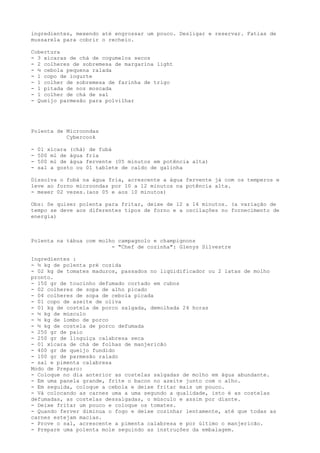 ingredientes, mexendo até engrossar um pouco. Desligar e reservar. Fatias de
mussarela para cobrir o recheio.

Cobertura
- 3 xícaras de chá de cogumelos secos
- 2 colheres de sobremesa de margarina light
- ½ cebola pequena ralada
- 1 copo de iogurte
- 1 colher de sobremesa de farinha de trigo
- 1 pitada de noz moscada
- 1 colher de chá de sal
- Queijo parmesão para polvilhar




Polenta de Microondas
           Cybercook

-   01 xícara (chá) de fubá
-   500 ml de água fria
-   500 ml de água fervente (05 minutos em potência alta)
-   sal a gosto ou 01 tablete de caldo de galinha

Dissolva o fubá na água fria, acrescente a água fervente já com os temperos e
leve ao forno microondas por 10 a 12 minutos na potência alta.
- mexer 02 vezes.(aos 05 e aos 10 minutos)

Obs: Se quiser polenta para fritar, deixe de 12 a 14 minutos. (a variação de
tempo se deve aos diferentes tipos de forno e a oscilações no fornecimento de
energia)



Polenta na tábua com molho campagnolo e champignons
                         - "Chef de cozinha": Glenys Silvestre

Ingredientes :
- ½ kg de polenta pré cozida
- 02 kg de tomates maduros, passados no liqüidificador ou 2 latas de molho
pronto.
- 150 gr de toucinho defumado cortado em cubos
- 02 colheres de sopa de alho picado
- 04 colheres de sopa de cebola picada
- 01 copo de azeite de oliva
- 01 kg de costela de porco salgada, demolhada 24 horas
- ½ kg de músculo
- ½ kg de lombo de porco
- ½ kg de costela de porco defumada
- 250 gr de paio
- 250 gr de linguiça calabresa seca
- 01 xícara de chá de folhas de manjericão
- 400 gr de queijo fundido
- 100 gr de parmesão ralado
- sal e pimenta calabresa
Modo de Preparo:
- Coloque no dia anterior as costelas salgadas de molho em água abundante.
- Em uma panela grande, frite o bacon no azeite junto com o alho.
- Em seguida, coloque a cebola e deixe fritar mais um pouco.
- Vá colocando as carnes uma a uma segundo a qualidade, isto é as costelas
defumadas, as costelas dessalgadas, o músculo e assim por diante.
- Deixe fritar um pouco e coloque os tomates.
- Quando ferver diminua o fogo e deixe cozinhar lentamente, até que todas as
carnes estejam macias.
- Prove o sal, acrescente a pimenta calabresa e por último o manjericão.
- Prepare uma polenta mole seguindo as instruções da embalagem.
 