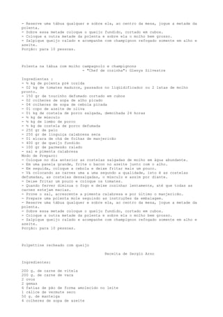 - Reserve uma tábua qualquer e sobre ela, ao centro da mesa, jogue a metade da
polenta.
- Sobre essa metade coloque o queijo fundido, cortado em cubos.
- Coloque a outra metade da polenta e sobre ela o molho bem grosso.
- Salpique queijo ralado e acompanhe com champignon refogado somente em alho e
azeite.
Porção: para 10 pessoas.



Polenta na tábua com molho campagnolo e champignons
                           - "Chef de cozinha": Glenys Silvestre

Ingredientes :
- ½ kg de polenta pré cozida
- 02 kg de tomates maduros, passados no liqüidificador ou 2 latas de molho
pronto.
- 150 gr de toucinho defumado cortado em cubos
- 02 colheres de sopa de alho picado
- 04 colheres de sopa de cebola picada
- 01 copo de azeite de oliva
- 01 kg de costela de porco salgada, demolhada 24 horas
- ½ kg de músculo
- ½ kg de lombo de porco
- ½ kg de costela de porco defumada
- 250 gr de paio
- 250 gr de linguiça calabresa seca
- 01 xícara de chá de folhas de manjericão
- 400 gr de queijo fundido
- 100 gr de parmesão ralado
- sal e pimenta calabresa
Modo de Preparo:
- Coloque no dia anterior as costelas salgadas de molho em água abundante.
- Em uma panela grande, frite o bacon no azeite junto com o alho.
- Em seguida, coloque a cebola e deixe fritar mais um pouco.
- Vá colocando as carnes uma a uma segundo a qualidade, isto é as costelas
defumadas, as costelas dessalgadas, o músculo e assim por diante.
- Deixe fritar um pouco e coloque os tomates.
- Quando ferver diminua o fogo e deixe cozinhar lentamente, até que todas as
carnes estejam macias.
- Prove o sal, acrescente a pimenta calabresa e por último o manjericão.
- Prepare uma polenta mole seguindo as instruções da embalagem.
- Reserve uma tábua qualquer e sobre ela, ao centro da mesa, jogue a metade da
polenta.
- Sobre essa metade coloque o queijo fundido, cortado em cubos.
- Coloque a outra metade da polenta e sobre ela o molho bem grosso.
- Salpique queijo ralado e acompanhe com champignon refogado somente em alho e
azeite.
Porção: para 10 pessoas.



Polpettine recheado com queijo

                                     Receita de Sergio Arno

Ingredientes:

200 g. de carne de vitela
200 g. de carne de vaca
2 ovos
2 gemas
6 fatias de pão de forma amolecido no leite
1 cálice de vermute seco
50 g. de manteiga
4 colheres de sopa de azeite
 