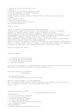 1 xícara de chá de farinha de trigo
½ cebola
1 xícara de chá de queijo parmesão ralado
150 g. de mussarela em pedaços pequenos
1 copo de vinho branco seco
ervas picadas alecrim, sálvia, orégano fresco, cheiro verde e manjerona
½ limão
molho inglês a gosto
1 copo de vinho do porto
1 xícara de chá de caldo de carne
sal e pimenta-do-reino

Modo de fazer:

Passe as carnes juntamente com a cebola pelo moedor.
Coloque numa tigela a carne moída, o pão amolecido, os ovos e as gemas, o
vermute e o queijo ralado, acerte o sal e a pimenta do reino.
Misture bem até formar uma massa homogênea, forme bolinhos com as mãos
(almôndegas), faça um furo em cada um e coloque os pedaços de mussarela, um em
cada. Feche novamente e passe os bolinhos na farinha de trigo.
Numa frigideira, coloque a manteiga, o óleo, as ervas e frite os polpettines,
deixe dourar bem por 8 minutos, aproximadamente.
Retire o excesso de gordura e junte e vinho branco. Deixe reduzir. Acrescente o
caldo de carne, o molho inglês, o limão, o vinho do porto e deixe até engrossar.
Coloque os polpettines numa travessa aquecida e cubra com o molho.

Receita enviada pelo Márcio



Ponche de banana


-   1/2 xícara de licor de banana
-   1/2 xícara de suco de laranja
-   1/2 xícara de creme de leite
-   1 dose de groselha

Coloque os ingredientes no liqüidificador, junte 2 xícaras de gelo picado e bata
bem. Sirva em canecas de ponche ou copos de aperitivo.


Ponche de Melancia e Champanhe
                  Cybercook

- 01 garrafa de sidra
- 02 copos de melancia picada ( copo grande )

Bata no liqüidificador. e sirva geladinho.
OBS - Se quiser pode colocar o ponche centro de uma melancia, que você retira o
miolo e enfeita as bordas, conserva super bem o gosto !
E tin ! tin !



Porpeta de ricota ao molho
                                - Culinarista: Palmira Onofre
ingredientes:
- 01 ricota de 500 gr amassada
- 01 pão italiano ralado
- 01 xícara de queijo ralado
- 03 ovos inteiros batidos
- 01 colher de chá de salsinha e cebolinha
- sal e pimenta a gosto
modo de preparo:
- misture todos os ingredientes muito bem.
 