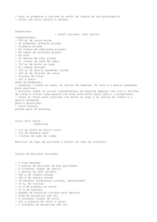 - faça as porpetas e cozinhe no molho de tomate de sua preferência
- sirva com arroz branco e salada.



Porpetonne
                          - Cheff cozinha: João Lellis
ingredientes:
- 500 gr de carne moída
- 01 pimentão vermelho picado
- 01cebola picada
- 04 folhas de cebolinha picadas
- 04 ramos de salsinha picado
- 04 ovos
- 02 dentes de alho picado
- 01 colher de café de cumin
- 100 ml de molho ao sugo
- 01 tomate fatiado
- 100 gr de queijo parmesão ralado
- 100 gr de farinha de rosca
- farinha de trigo
- sal á gosto
modo de preparar:
- reservar o molho ao sugo, as fatias de tomates, 02 ovos e o queijo parmesão
para gratinar.
- misturar todos os outros ingredientes, em seguida empanar com ovos e farinha
de rosca e fritar numa panela com óleo suficiente para cobrir o porpetonne.
- levar ao forno para gratinar com molho ao sugo e as fatias de tomate e o
queijo parmezão.
para a guarnição:
- arroz branco.
porção para 02 pessoas.



Porto Fino drink
            Cybercook

- 1/2 de Vinho do Porto tinto
- 1/2 de Vermute Seco
- 3 Gotas de sumo de limão

Misturar em copo de misturas e servir em copo de cocktail.



Postas de Bacalhau Douradas


-   4 ovos mexidos
-   4 postas de bacalhau de boa qualidade
-   8 colheres (sopa) de azeite
-   6 dentes de alho afiados
-   400 g de tomate ralado
-   400 g de cebola ralada
-   18 batatas calabresas cozidas, descascadas
-   15 g. de colorau
-   15 g de pimenta do reino
-   10 g de açafrão
-   buquês de brócolos cozidos para decorar
-   200g de margarina sem sal
-   4 colheres (sopa) de alici
-   Sal e pimenta do reino a gosto
-   2 colheres de margarina sem sal
 