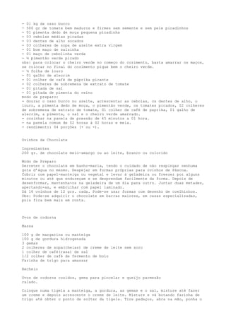- 01 kg de osso bucco
- 500 gr de tomate bem maduros e firmes sem semente e sem pele picadinhos
- 01 pimenta dedo de moça pequena picadinha
- 03 cebolas médias picadas
- 03 dentes de alho socados
- 03 colheres de sopa de azeite extra virgem
- 01 bom maço de salsinha
- 01 maço de cebolinha verde
- ½ pimentão verde picado
obs: para colocar o cheiro verde no começo do cozimento, basta amarrar os maços,
se colocar no final do cozimento pique bem o cheiro verde.
- ½ folha de louro
- 01 galho de alecrim
- 01 colher de café de páprika picante
- 02 colheres de sobremesa de extrato de tomate
- 01 pitada de sal
- 01 pitada de pimenta do reino
modo de preparo:
- dourar o osso bucco no azeite, acrescentar as cebolas, os dentes de alho, o
louro, a pimenta dedo de moça, o pimentão verde, os tomates picados, 02 colheres
de sobremesa de extrato de tomate, 01 colher de café de paprika, 01 galho de
alecrim, a pimenta, o sal e o cheiro verde amarrado.
- cozinhar na panela de pressão de 45 minutos a 01 hora.
- na panela comum de 02 horas à 02 horas e meia.
- rendimento: 04 porções (+ ou -).


Ovinhos de Chocolate

Ingredientes
200 gr. de chocolate meio-amargo ou ao leite, branco ou colorido

Modo de Preparo
Derreter o chocolate em banho-maria, tendo o cuidado de não respingar nenhuma
gota d’água no mesmo. Despejar em formas próprias para ovinhos de Páscoa.
Cobrir com papel-manteiga ou vegetal e levar à geladeira ou freezer por alguns
minutos ou até que endureçam e se desprendam facilmente da forma. Depois de
desenformar, mantenha-os na geladeira de um dia para outro. Juntar duas metades,
apertando-as, e embrulhar com papel laminado.
Dá 16 ovinhos de 12 grs. cada. Pode-se usar formas com desenho de coelhinhos.
Obs: Pode-se adquirir o chocolate em barras maiores, em casas especializadas,
pois fica bem mais em conta.



Ovos de codorna

Massa

100 g de margarina ou manteiga
100 g de gordura hidrogenada
3 gemas
2 colheres de sopa(cheias) de creme de leite sem soro
1 colher de café(rasa) de sal
1/2 colher de café de fermento de bolo
Farinha de trigo para amassar

Recheio

Ovos de codorna cozidos, gema para pincelar e queijo parmesão
ralado.

Coloque numa tigela a manteiga, a gordura, as gemas e o sal, misture até fazer
um creme e depois acrescente o creme de leite. Misture e vá botando farinha de
trigo até obter o ponto de soltar da tigela. Tire pedaços, abra na mão, ponha o
 