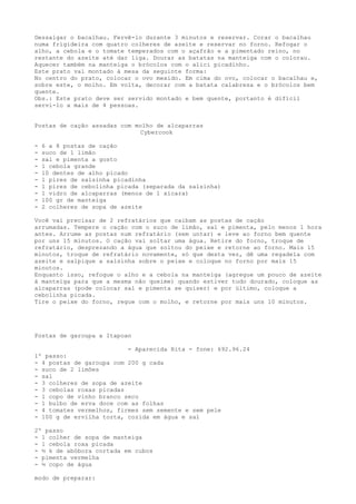 Dessalgar o bacalhau. Fervê-lo durante 3 minutos e reservar. Corar o bacalhau
numa frigideira com quatro colheres de azeite e reservar no forno. Refogar o
alho, a cebola e o tomate temperados com o açafrão e a pimentado reino, no
restante do azeite até dar liga. Dourar as batatas na manteiga com o colorau.
Aquecer também na manteiga o brócolos com o alici picadinho.
Este prato vai montado à mesa da seguinte forma:
No centro do prato, colocar o ovo mexido. Em cima do ovo, colocar o bacalhau e,
sobre este, o molho. Em volta, decorar com a batata calabresa e o brócolos bem
quente.
Obs.: Este prato deve ser servido montado e bem quente, portanto é difícil
servi-lo a mais de 4 pessoas.


Postas de cação assadas com molho de alcaparras
                             Cybercook

-   6 a 8 postas de cação
-   suco de 1 limão
-   sal e pimenta a gosto
-   1 cebola grande
-   10 dentes de alho picado
-   1 pires de salsinha picadinha
-   1 pires de cebolinha picada (separada da salsinha)
-   1 vidro de alcaparras (menos de 1 xícara)
-   100 gr de manteiga
-   2 colheres de sopa de azeite

Você vai precisar de 2 refratários que caibam as postas de cação
arrumadas. Tempere o cação com o suco de limão, sal e pimenta, pelo menos 1 hora
antes. Arrume as postas num refratário (sem untar) e leve ao forno bem quente
por uns 15 minutos. O cação vai soltar uma água. Retire do forno, troque de
refratário, desprezando a água que soltou do peixe e retorne ao forno. Mais 15
minutos, troque de refratário novamente, só que desta vez, dê uma regadela com
azeite e salpique a salsinha sobre o peixe e coloque no forno por mais 15
minutos.
Enquanto isso, refogue o alho e a cebola na manteiga (agregue um pouco de azeite
à manteiga para que a mesma não queime) quando estiver tudo dourado, coloque as
alcaparras (pode colocar sal e pimenta se quiser) e por último, coloque a
cebolinha picada.
Tire o peixe do forno, regue com o molho, e retorne por mais uns 10 minutos.




Postas de garoupa a Itapoan

                          - Aparecida Rita - fone: 692.96.24
1º passo:
- 4 postas de garoupa com 200 g cada
- suco de 2 limões
- sal
- 3 colheres de sopa de azeite
- 3 cebolas roxas picadas
- 1 copo de vinho branco seco
- 1 bulbo de erva doce com as folhas
- 4 tomates vermelhos, firmes sem semente e sem pele
- 100 g de ervilha torta, cozida em água e sal

2º passo
- 1 colher de sopa de manteiga
- 1 cebola roxa picada
- ½ k de abóbora cortada em cubos
- pimenta vermelha
- ½ copo de água

modo de preparar:
 