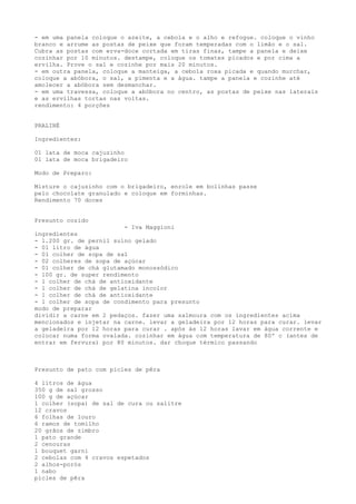 - em uma panela coloque o azeite, a cebola e o alho e refogue. coloque o vinho
branco e arrume as postas de peixe que foram temperadas com o limão e o sal.
Cubra as postas com erva-doce cortada em tiras finas, tampe a panela e deixe
cozinhar por 10 minutos. destampe, coloque os tomates picados e por cima a
ervilha. Prove o sal e cozinhe por mais 20 minutos.
- em outra panela, coloque a manteiga, a cebola roxa picada e quando murchar,
coloque a abóbora, o sal, a pimenta e a água. tampe a panela e cozinhe até
amolecer a abóbora sem desmanchar.
- em uma travessa, coloque a abóbora no centro, as postas de peixe nas laterais
e as ervilhas tortas nas voltas.
rendimento: 4 porções


PRALINÉ

Ingredientes:

01 lata de moca cajuzinho
01 lata de moca brigadeiro

Modo de Preparo:

Misture o cajuzinho com o brigadeiro, enrole em bolinhas passe
pelo chocolate granulado e coloque em forminhas.
Rendimento 70 doces


Presunto cozido
                         - Iva Maggioni
ingredientes
- 1.200 gr. de pernil suíno gelado
- 01 litro de água
- 01 colher de sopa de sal
- 02 colheres de sopa de açúcar
- 01 colher de chá glutamado monossódico
- 100 gr. de super rendimento
- 1 colher de chá de antioxidante
- 1 colher de chá de gelatina incolor
- 1 colher de chá de antioxidante
- 1 colher de sopa de condimento para presunto
modo de preparar
dividir a carne em 2 pedaços. fazer uma salmoura com os ingredientes acima
mencionados e injetar na carne. levar a geladeira por 12 horas para curar. levar
a geladeira por 12 horas para curar . após às 12 horas lavar em água corrente e
colocar numa forma ovalada. cozinhar em água com temperatura de 80º c (antes de
entrar em fervura) por 80 minutos. dar choque térmico passando



Presunto de pato com picles de pêra

4 litros de água
350 g de sal grosso
100 g de açúcar
1 colher (sopa) de sal de cura ou salitre
12 cravos
6 folhas de louro
6 ramos de tomilho
20 grãos de zimbro
1 pato grande
2 cenouras
1 bouquet garni
2 cebolas com 4 cravos espetados
2 alhos-porós
1 nabo
picles de pêra
 