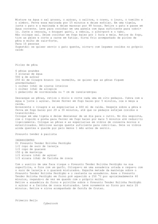 Misture na água o sal grosso, o açúcar, o salitre, o cravo, o louro, o tomilho e
o zimbro. Ferva essa marinada por 15 minutos e deixe esfriar. Em uma tigela,
junte o pato e a marinada e deixe macerar por 48 horas. Retire o pato e passe em
água corrente. Leve para cozinhar em uma panela com água suficiente para cobri-
lo. Junte a cenoura, o bouquet garni, a cebola, o alho-poró e o nabo.
Não coloque sal. Deixe cozinhar em fogo baixo por 1 hora e meia. Retire do fogo,
tire as peles e corte a carne em fatias. Sirva frio acompanhado de picles de
pêra e molho de raiz-forte.
Para 10 pessoas
Sugestão: se quiser servir o pato quente, sirva-o com legumes cozidos no próprio
caldo




Picles de pêra

6 pêras grandes
3 xícaras de água
500 g de açúcar
250 ml de vinagre branco (ou vermelho, se quiser que as pêras fiquem
avermelhadas)
1 colher (chá) de cravos inteiros
1 colher (chá) de allspice
1 pedacinho de noz-moscada ou 7 cm de canela-em-pau

Descasque as pêras, retire o miolo e corte cada uma em oito pedaços. Cubra com a
água e junte o açúcar. Deixe ferver em fogo baixo por 5 minutos, coe e meça a
calda.
Acrescente o vinagre e as especiarias a 600 ml de calda. Despeje sobre a pêra e
ferva em fogo baixo por 20 a 30 minutos, até que os pedaços estejam cozidos e
translúcidos.
Coloque em uma tigela e deixe descansar de um dia para o outro. No dia seguinte,
coe o líquido e ponha para ferver em fogo baixo por mais 5 minutos até reduzi-lo
ligeiramente. Coloque as pêras e as especiarias em vidros de conserva mornos e
esterilizados. Adicione xarope quente suficiente para cobri-las. Sele os vidros
ainda quentes e guarde por pelo menos 1 mês antes de servir.

Presunto tender à paulista

INGREDIENTES
01 Presunto Tender Bolinha Perdigão
1/2 copo de suco de laranja
1/2 copo de guaraná
150 g de manteiga
1/2 xícara (chá) de açúcar
1/2 xícara (chá) de farinha de rosca

Com o auxílio de uma faca risque o Presunto Tender Bolinha Perdigão na sua
superfície, e fure com um garfo. Coloque-o em uma assadeira untada e regue-o com
o suco de laranja e o guaraná misturados. Espalhe metade da manteiga sobre o
Presunto Tender Bolinha Perdigão e o restante na assadeira. Asse o Presunto
Tender Bolinha Perdigão em forno pré aquecido a 250 °C por aproximadamente 40
minutos, regando-o de vez em quando com o próprio molho.
Retire a assadeira do forno e polvilhe sobre o Presunto Tender Bolinha Perdigão
o açúcar e a farinha de rosca misturados. Leve novamente ao forno por mais 20
minutos. Retire e sirva acompanhado de farofa de frutas.



Primeiro Beijo
                 Cybercook
 