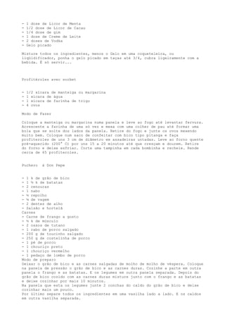 -   1 dose de Licor de Menta
-   1/2 dose de Licor de Cacau
-   1/4 dose de gim
-   1 dose de Creme de Leite
-   2 doses de Vodka
-   Gelo picado

Misture todos os ingredientes, menos o Gelo em uma coqueteleira, ou
liqüidificador, ponha o gelo picado em taças até 3/4, cubra ligeiramente com a
bebida. É só servir...



Profitéroles avec sorbet


-   1/2 xícara de manteiga ou margarina
-   1 xícara de água
-   1 xícara de farinha de trigo
-   4 ovos

Modo de Fazer

Coloque a manteiga ou margarina numa panela e leve ao fogo até levantar fervura.
Acrescente a farinha de uma só vez e mexa com uma colher de pau até formar uma
bola que se solte dos lados da panela. Retire do fogo e junte os ovos mexendo
muito bem. Coloque num saco de confeitar com bico tipo pitanga e faça
profiteroles de uns 3 cm de diâmetro em assadeiras untadas. Leve ao forno quente
pré-aquecido (200° C) por uns 15 a 20 minutos até que cresçam e dourem. Retire
do forno e deixe esfriar. Corte uma tampinha em cada bombinha e recheie. Rende
cerca de 65 profiteroles.


Puchero    à Don Pepe


- 1 k de grão de bico
- 1 ½ k de batatas
- 2 cenouras
- 1 nabo
- ½ repolho
- ¼ de vagem
- 2 dentes de alho
- Salsão e hortelã
Carnes
- Carne de frango a gosto
- ½ k de músculo
- 2 ossos de tutano
- 1 rabo de porco salgado
- 200 g de toucinho salgado
- 250 g de costelinha de porco
- 1 pé de porco
- 1 chouriço preto
- 1 chouriço vermelho
- 1 pedaço de lombo de porco
Modo de preparo
Deixar o grão de bico e as carnes salgadas de molho de molho de véspera. Coloque
na panela de pressão o grão de bico e as carnes duras. Cozinhe a parte em outra
panela o frango e as batatas. E os legumes em outra panela separada. Depois do
grão de bico cozido com as carnes duras misture junto com o frango e as batatas
e deixe cozinhar por mais 10 minutos.
Na panela que esta os legumes junte 2 conchas do caldo do grão de bico e deixe
cozinhar mais um pouco.
Por último separe todos os ingredientes em uma vasilha lado a lado. E os caldos
em outra vasilha separada.
 