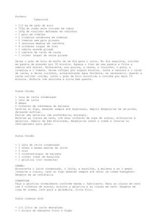 Puchero
               Cybercook

-   1/2 kg de grão de bico
-   750g de coxão mole cortado em cubos
-   100g de toucinho defumado em cubinhos
-   1 paio em rodelas
-   1 lingüiça calabresa em rodelas
-   2 tomates sem pele picados
-   3 cenouras médias em cubinhos
-   4 colheres (sopa) de óleo
-   1 cebola grande picada
-   1 tablete de caldo de carne
-   1 colher (sopa) de salsa picada

Deixe o grão de bico de molho de um dia para o outro. No dia seguinte, cozinhe
em panela de pressão por 30 minutos. Aqueça o óleo em uma panela e frite a
cebola até dourar. Acrescente, aos poucos, a carne, o toucinho, o paio, a
lingüiça e o tomate. Deixe refogar por alguns minutos. Junte a cenoura e o caldo
de carne, e deixe cozinhar, acrescentando água fervente, se necessário. Quando a
carne estiver cozida, junte o grão de bico escorrido e cozinhe por mais 15
minutos. Enfeite com salsinha e sirva bem quente.



Pudim chinês

1 lata de leite condensado
1 lata de leite
4 gemas
2 colheres de sobremesa de maizena
Leva-se ao fogo, mexendo sempre até engrossar, depois despeja-se em um pirex,
deixando esfriar.
Faz-se uma gelatina (de preferência, morango).
Bate-se as claras em neve, com duas colheres de sopa de açúcar, mistura-se à
gelatina. Depois de bem misturado, despeja-se sobre o creme e leva-se ao
refrigerador para gelar.



Pudim Chinês


-   1   Lata de leite condensado
-   3   vezes a mesma medida de leite
-   3   ovos
-   3   colheres(sopa) de maizena
-   1   colher (chá) de baunilha
-   1   gelatina (cor vermelha)

CREME:
Acrescente o leite condensado, o leite, a baunilha, a maizena e as 3 gemas
(reserve a clara), leve ao fogo mexendo sempre até obter um creme homogêneo.
Despeje em um refratária

COBERTURA
Faça a gelatina normalmente conforme manda o fabricante. Bata as claras em neve
com 6 colheres de açúcar, misture a gelatina e as claras em neve. Despeje em
cima do creme, leve para a geladeira. Sirva frio.


Pudim cremoso diet


- 1/2 litro de leite desnatado
- 1 xícara de adoçante forno e fogão
 
